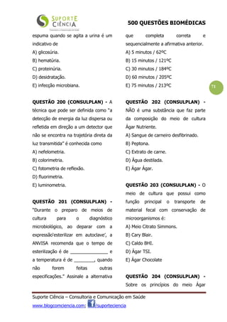 500 QUESTÕES BIOMÉDICAS
Suporte Ciência – Consultoria e Comunicação em Saúde
www.blogcomciencia.com; /suporteciencia
71
espuma quando se agita a urina é um
indicativo de
A) glicosúria.
B) hematúria.
C) proteinúria.
D) desidratação.
E) infecção microbiana.
QUESTÃO 200 (CONSULPLAN) - A
técnica que pode ser definida como “a
detecção de energia da luz dispersa ou
refletida em direção a um detector que
não se encontra na trajetória direta da
luz transmitida” é conhecida como
A) nefelometria.
B) colorimetria.
C) fotometria de reflexão.
D) fluorimetria.
E) luminometria.
QUESTÃO 201 (CONSULPLAN) -
“Durante o preparo de meios de
cultura para o diagnóstico
microbiológico, ao deparar com a
expressão‘esterilizar em autoclave’, a
ANVISA recomenda que o tempo de
esterilização é de _______________ e
a temperatura é de ________, quando
não forem feitas outras
especificações.” Assinale a alternativa
que completa correta e
sequencialmente a afirmativa anterior.
A) 5 minutos / 62ºC
B) 15 minutos / 121ºC
C) 30 minutos / 184ºC
D) 60 minutos / 205ºC
E) 75 minutos / 213ºC
QUESTÃO 202 (CONSULPLAN) -
NÃO é uma substância que faz parte
da composição do meio de cultura
Ágar Nutriente.
A) Sangue de carneiro desfibrinado.
B) Peptona.
C) Extrato de carne.
D) Água destilada.
E) Ágar Ágar.
QUESTÃO 203 (CONSULPLAN) - O
meio de cultura que possui como
função principal o transporte de
material fecal com conservação de
microorganismos é:
A) Meio Citrato Simmons.
B) Cary Blair.
C) Caldo BHI.
D) Ágar TSI.
E) Ágar Chocolate
QUESTÃO 204 (CONSULPLAN) -
Sobre os princípios do meio Ágar
 
