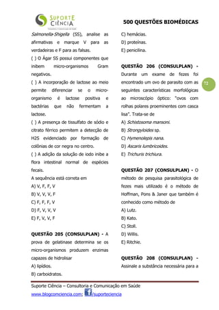 500 QUESTÕES BIOMÉDICAS
Suporte Ciência – Consultoria e Comunicação em Saúde
www.blogcomciencia.com; /suporteciencia
72
Salmonella-Shigella (SS), analise as
afirmativas e marque V para as
verdadeiras e F para as falsas.
( ) O Ágar SS possui componentes que
inibem micro-organismos Gram
negativos.
( ) A incorporação de lactose ao meio
permite diferenciar se o micro-
organismo é lactose positiva e
bactérias que não fermentam a
lactose.
( ) A presença de tissulfato de sódio e
citrato férrico permitem a detecção de
H2S evidenciado por formação de
colônias de cor negra no centro.
( ) A adição da solução de iodo inibe a
flora intestinal normal de espécies
fecais.
A sequência está correta em
A) V, F, F, V
B) V, V, V, F
C) F, F, F, V
D) F, V, V, V
E) F, V, V, F
QUESTÃO 205 (CONSULPLAN) - A
prova de gelatinase determina se os
micro-organismos produzem enzimas
capazes de hidrolisar
A) lipídios.
B) carboidratos.
C) hemácias.
D) proteínas.
E) penicilina.
QUESTÃO 206 (CONSULPLAN) -
Durante um exame de fezes foi
encontrado um ovo de parasito com as
seguintes características morfológicas
ao microscópio óptico: “ovos com
rolhas polares proeminentes com casca
lisa”. Trata-se de
A) Schistosoma mansoni.
B) Strongyloides sp.
C) Hymenolepis nana.
D) Ascaris lumbricoides.
E) Trichuris trichiura.
QUESTÃO 207 (CONSULPLAN) - O
método de pesquisa parasitológica de
fezes mais utilizado é o método de
Hoffman, Pons & Janer que também é
conhecido como método de
A) Lutz.
B) Kato.
C) Stoll.
D) Willis.
E) Ritchie.
QUESTÃO 208 (CONSULPLAN) -
Assinale a substância necessária para a
 