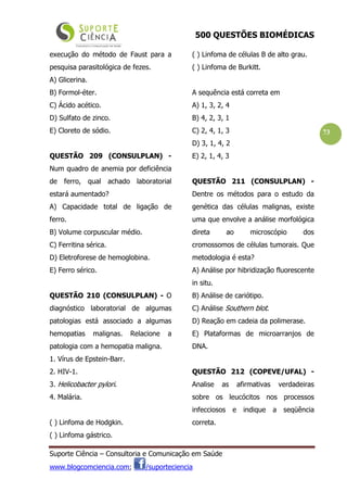 500 QUESTÕES BIOMÉDICAS
Suporte Ciência – Consultoria e Comunicação em Saúde
www.blogcomciencia.com; /suporteciencia
73
execução do método de Faust para a
pesquisa parasitológica de fezes.
A) Glicerina.
B) Formol-éter.
C) Ácido acético.
D) Sulfato de zinco.
E) Cloreto de sódio.
QUESTÃO 209 (CONSULPLAN) -
Num quadro de anemia por deficiência
de ferro, qual achado laboratorial
estará aumentado?
A) Capacidade total de ligação de
ferro.
B) Volume corpuscular médio.
C) Ferritina sérica.
D) Eletroforese de hemoglobina.
E) Ferro sérico.
QUESTÃO 210 (CONSULPLAN) - O
diagnóstico laboratorial de algumas
patologias está associado a algumas
hemopatias malignas. Relacione a
patologia com a hemopatia maligna.
1. Vírus de Epstein-Barr.
2. HIV-1.
3. Helicobacter pylori.
4. Malária.
( ) Linfoma de Hodgkin.
( ) Linfoma gástrico.
( ) Linfoma de células B de alto grau.
( ) Linfoma de Burkitt.
A sequência está correta em
A) 1, 3, 2, 4
B) 4, 2, 3, 1
C) 2, 4, 1, 3
D) 3, 1, 4, 2
E) 2, 1, 4, 3
QUESTÃO 211 (CONSULPLAN) -
Dentre os métodos para o estudo da
genética das células malignas, existe
uma que envolve a análise morfológica
direta ao microscópio dos
cromossomos de células tumorais. Que
metodologia é esta?
A) Análise por hibridização fluorescente
in situ.
B) Análise de cariótipo.
C) Análise Southern blot.
D) Reação em cadeia da polimerase.
E) Plataformas de microarranjos de
DNA.
QUESTÃO 212 (COPEVE/UFAL) -
Analise as afirmativas verdadeiras
sobre os leucócitos nos processos
infecciosos e indique a seqüência
correta.
 