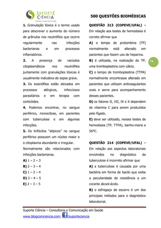 500 QUESTÕES BIOMÉDICAS
Suporte Ciência – Consultoria e Comunicação em Saúde
www.blogcomciencia.com; /suporteciencia
74
1. Granulação tóxica é o termo usado
para descrever o aumento do número
de grânulos nos neutrófilos que ocorre
regularmente nas infecções
bacterianas e em processos
inflamatórios.
2. A presença de vacúolos
citoplasmáticos nos neutrófilos
juntamente com granulações tóxicas é
usualmente indicativa de sepse grave.
3. Os eosinófilos estão elevados em
processos alérgicos, infecciosos
parasitários e em terapia com
corticóides.
4. Podemos encontrar, no sangue
periférico, monocitose, em pacientes
com tuberculose e em algumas
infecções.
5. Os linfócitos “atípicos” no sangue
periférico possuem um núcleo maior e
o citoplasma abundante e irregular.
Normalmente são relacionados com
infecções bacterianas.
A) 1 – 2 – 3
B) 2 – 3 – 4
C) 1 – 2 – 4
D) 3 – 4 – 5
E) 2 – 3 – 5
QUESTÃO 213 (COPEVE/UFAL) -
Em relação aos testes de hemostasia é
correto afirmar que
A) o tempo de protombina (TP)
normalmente está alterado em
pacientes que fazem uso de heparina.
B) é utilizada, na realização do TP,
uma tromboplastina com cálcio.
C) o tempo de tromboplastina (TTPA)
normalmente encontrasse alterado em
pacientes que utilizam anticoagulantes
orais e serve para acompanhamento
desses pacientes.
D) os fatores II, VII, IX e X dependem
de vitamina C para serem produzidos
pelo fígado.
E) deve ser utilizado, nesses testes de
hemostasia (TP, TTPA), banho-maria a
56ºC.
QUESTÃO 214 (COPEVE/UFAL) -
Em relação aos aspectos laboratoriais
envolvidos no diagnóstico da
tuberculose é incorreto afirmar que
A) a tuberculose é causada por uma
bactéria em forma de bacilo que exibe
a peculiaridade de resistência a um
corante álcool-ácido.
B) o esfregaço de escarro é um dos
principais métodos para o diagnóstico
laboratorial.
 