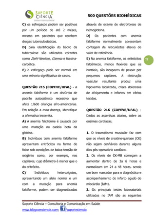 500 QUESTÕES BIOMÉDICAS
Suporte Ciência – Consultoria e Comunicação em Saúde
www.blogcomciencia.com; /suporteciencia
75
C) os esfregaços podem ser positivos
por um período de até 2 meses,
mesmo em pacientes que recebem
drogas tuberculostáticas.
D) para identificação do bacilo da
tuberculose são utilizados corantes
como Ziehl-Neelsen, Giemsa e fucsina-
carbólica.
E) o esfregaço pode ser normal em
uma minoria significativa de casos.
QUESTÃO 215 (COPEVE/UFAL) - A
anemia falciforme é um distúrbio de
padrão autossômico recessivo que
afeta 1/600 crianças afro-americanas.
Em relação a essa doença, identifique
a afirmativa incorreta.
A) A anemia falciforme é causada por
uma mutação na cadeia beta da
globina.
B) Indivíduos com anemia falciforme
apresentam eritrócitos na forma de
foice sob condições de baixa tensão de
oxigênio como, por exemplo, nos
capilares, cujo diâmetro é menor que o
do eritrócito.
C) Indivíduos heterozigotos,
apresentando um alelo normal e um
com a mutação para anemia
falciforme, podem ser diagnosticados
através de exame de eletroforese de
hemoglobina.
D) Os pacientes com anemia
falciforme normalmente apresentam
contagem de reticulócitos abaixo do
valor de referência.
E) Na anemia falciforme, os eritrócitos
falcêmicos, menos flexíveis que os
normais, são incapazes de passar por
pequenos capilares. A obstrução
vascular resultante produz uma
hipoxemia localizada, crises dolorosas
de afoiçamento e infartos em vários
tecidos.
QUESTÃO 216 (COPEVE/UFAL) -
Dadas as assertivas abaixo, sobre as
enzimas cardíacas,
1. O traumatismo muscular faz com
que os níveis de creatino-quinase (CK)
não sejam confiáveis durante alguns
dias pós-operatório cardíaco.
2. Os níveis de CK-MB começam a
aumentar dentro de 3a 6 horas e
normalizam em 24 a 48 horas, sendo
um bom marcador para o diagnóstico e
acompanhamento do infarto agudo do
miocárdio (IAM).
3. Os principais testes laboratoriais
utilizados no IAM são as seguintes
 