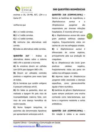500 QUESTÕES BIOMÉDICAS
Suporte Ciência – Consultoria e Comunicação em Saúde
www.blogcomciencia.com; /suporteciencia
76
enzimas o CK, CK-MB, AST, LDH e a
Gama GT.
verifica-se que
A) 1 e 3 estão corretas.
B) 2 e 3 estão corretas.
C) 1 e 2 estão corretas.
D) nenhuma das alternativas está
correta.
E) todas as alternativas estão corretas.
QUESTÃO 217 - Análise as
alternativas abaixo sobre o sistema
ABO e Rh e assinale a incorreta.
A) As amostras devem ser colhidas
com EDTA para tipagem ABO e Rh.
B) Devem ser utilizados controles
positivos e negativos para esses tipos
de testes.
C) As hemácias que contêm antígeno
A possuem anticorpo anti-B.
D) Em todas as gestantes, deve ser
realizada a tipagem Rh pelo risco de
incompatibilidade materno fetal, com
risco de uma doença hemolítica do
recém-nascido.
E) Numa tipagem sanguínea, os
pacientes são denominados Apositivos
por apresentarem anticorpos anti-A.
QUESTÃO 218 (COPEVE/UFAL) -
Dentre as bactérias de importância, o
Staphylococcus aureus e o
Streptococcus pyogenes são
responsáveis por diversas infecções
hospitalares. É incorreto afirmar que
A) o Staphylococcus aureus são cocos
gram positivos esféricos catalase-
negativo, frequentemente vistos em
cachos de uva nos esfregaços corados.
B) o Staphylococcus aureus é
diferenciado de outras espécies,
principalmente pela sua produção de
coagulases.
C) os Streptococcus são cocos gram
positivos catalase negativo,
freqüentemente vistos aos pares em
cadeia nos esfregaços corados.
D) algumas cepas de Streptococcus
pyogenes estão associadas a doenças
específicas, como glomerulonefrite
aguda e febre reumática.
E) bactérias do gênero Staphylococcus
quase sempre produzem uma enzima
conhecida como beta-lactamase, que
torna o organismo resistente a certos
antibióticos.
QUESTÃO 219 (COPEVE/UFAL) -
Em relação à coleta e ao exame
 