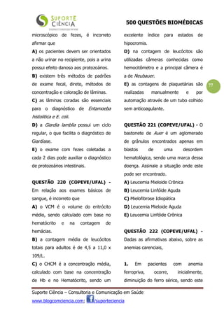 500 QUESTÕES BIOMÉDICAS
Suporte Ciência – Consultoria e Comunicação em Saúde
www.blogcomciencia.com; /suporteciencia
77
microscópico de fezes, é incorreto
afirmar que
A) os pacientes devem ser orientados
a não urinar no recipiente, pois a urina
possui efeito danoso aos protozoários.
B) existem três métodos de padrões
de exame fecal, direto, métodos de
concentração e coloração de lâminas.
C) as lâminas coradas são essenciais
para o diagnóstico de Entamoeba
histolitica e E. coli.
D) a Giardia lamblia possui um ciclo
regular, o que facilita o diagnóstico de
Giardíase.
E) o exame com fezes coletadas a
cada 2 dias pode auxiliar o diagnóstico
de protozoários intestinais.
QUESTÃO 220 (COPEVE/UFAL) -
Em relação aos exames básicos de
sangue, é incorreto que
A) o VCM é o volume do eritrócito
médio, sendo calculado com base no
hematócrito e na contagem de
hemácias.
B) a contagem média de leucócitos
totais para adultos é de 4,5 a 11,0 x
109/L.
C) o CHCM é a concentração média,
calculado com base na concentração
de Hb e no Hematócrito, sendo um
excelente índice para estados de
hipocromia.
D) na contagem de leucócitos são
utilizadas câmeras conhecidas como
hemocitômetro e a principal câmera é
a de Neubauer.
E) as contagens de plaquetárias são
realizadas manualmente e por
automação através de um tubo colhido
sem anticoagulante.
QUESTÃO 221 (COPEVE/UFAL) - O
bastonete de Auer é um aglomerado
de grânulos encontrados apenas em
blastos de uma desordem
hematológica, sendo uma marca dessa
doença. Assinale a situação onde este
pode ser encontrado.
A) Leucemia Mieloide Crônica
B) Leucemia Linfóide Aguda
C) Mielofibrose Idiopática
D) Leucemia Mieloide Aguda
E) Leucemia Linfóide Crônica
QUESTÃO 222 (COPEVE/UFAL) -
Dadas as afirmativas abaixo, sobre as
anemias carenciais,
1. Em pacientes com anemia
ferropriva, ocorre, inicialmente,
diminuição do ferro sérico, sendo este
 