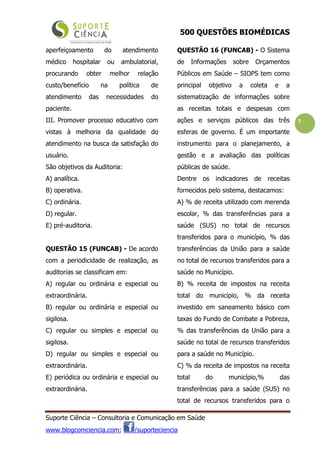500 QUESTÕES BIOMÉDICAS
Suporte Ciência – Consultoria e Comunicação em Saúde
www.blogcomciencia.com; /suporteciencia
7
aperfeiçoamento do atendimento
médico hospitalar ou ambulatorial,
procurando obter melhor relação
custo/benefício na política de
atendimento das necessidades do
paciente.
III. Promover processo educativo com
vistas à melhoria da qualidade do
atendimento na busca da satisfação do
usuário.
São objetivos da Auditoria:
A) analítica.
B) operativa.
C) ordinária.
D) regular.
E) pré-auditoria.
QUESTÃO 15 (FUNCAB) - De acordo
com a periodicidade de realização, as
auditorias se classificam em:
A) regular ou ordinária e especial ou
extraordinária.
B) regular ou ordinária e especial ou
sigilosa.
C) regular ou simples e especial ou
sigilosa.
D) regular ou simples e especial ou
extraordinária.
E) periódica ou ordinária e especial ou
extraordinária.
QUESTÃO 16 (FUNCAB) - O Sistema
de Informações sobre Orçamentos
Públicos em Saúde – SIOPS tem como
principal objetivo a coleta e a
sistematização de informações sobre
as receitas totais e despesas com
ações e serviços públicos das três
esferas de governo. É um importante
instrumento para o planejamento, a
gestão e a avaliação das políticas
públicas de saúde.
Dentre os indicadores de receitas
fornecidos pelo sistema, destacamos:
A) % de receita utilizado com merenda
escolar, % das transferências para a
saúde (SUS) no total de recursos
transferidos para o município, % das
transferências da União para a saúde
no total de recursos transferidos para a
saúde no Município.
B) % receita de impostos na receita
total do município, % da receita
investido em saneamento básico com
taxas do Fundo de Combate a Pobreza,
% das transferências da União para a
saúde no total de recursos transferidos
para a saúde no Município.
C) % da receita de impostos na receita
total do município,% das
transferências para a saúde (SUS) no
total de recursos transferidos para o
 