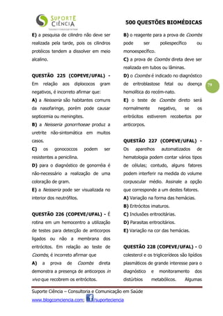 500 QUESTÕES BIOMÉDICAS
Suporte Ciência – Consultoria e Comunicação em Saúde
www.blogcomciencia.com; /suporteciencia
79
E) a pesquisa de cilindro não deve ser
realizada pela tarde, pois os cilindros
protéicos tendem a dissolver em meio
alcalino.
QUESTÃO 225 (COPEVE/UFAL) -
Em relação aos diplococos gram
negativos, é incorreto afirmar que:
A) a Neisseria são habitantes comuns
da nasofaringe, porém pode causar
septicemia ou meningites.
B) a Neisseria gonorrhoeae produz a
uretrite não-sintomática em muitos
casos.
C) os gonococcos podem ser
resistentes a penicilina.
D) para o diagnóstico de gonorréia é
não-necessário a realização de uma
coloração de gram.
E) a Neisseria pode ser visualizada no
interior dos neutrófilos.
QUESTÃO 226 (COPEVE/UFAL) - É
rotina em um hemocentro a utilização
de testes para detecção de anticorpos
ligados ou não a membrana dos
eritrócitos. Em relação ao teste de
Coombs, é incorreto afirmar que
A) a prova de Coombs direta
demonstra a presença de anticorpos in
vivo que recobrem os eritrócitos.
B) o reagente para a prova de Coombs
pode ser poliespecífico ou
monoespecífico.
C) a prova de Coombs direta deve ser
realizada em tubos ou lâminas.
D) o Coombs é indicado no diagnóstico
de eritroblastose fetal ou doença
hemolítica do recém-nato.
E) o teste de Coombs direto será
normalmente negativo, se os
eritrócitos estiverem recobertos por
anticorpos.
QUESTÃO 227 (COPEVE/UFAL) -
Os aparelhos automatizados de
hematologia podem contar vários tipos
de células; contudo, alguns fatores
podem interferir na medida do volume
corpuscular médio. Assinale a opção
que corresponde a um destes fatores.
A) Variação na forma das hemácias.
B) Eritrócitos imaturos.
C) Inclusões eritrocitárias.
D) Parasitas eritrocitários.
E) Variação na cor das hemácias.
QUESTÃO 228 (COPEVE/UFAL) - O
colesterol e os triglicerídeos são lipídios
plasmáticos de grande interesse para o
diagnóstico e monitoramento dos
distúrbios metabólicos. Algumas
 