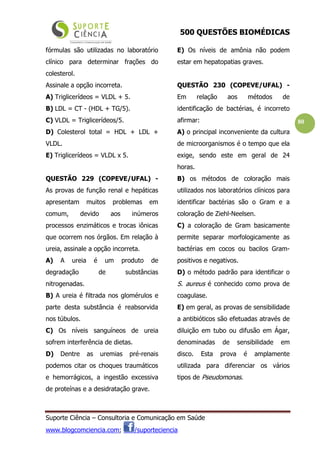 500 QUESTÕES BIOMÉDICAS
Suporte Ciência – Consultoria e Comunicação em Saúde
www.blogcomciencia.com; /suporteciencia
80
fórmulas são utilizadas no laboratório
clínico para determinar frações do
colesterol.
Assinale a opção incorreta.
A) Triglicerídeos = VLDL + 5.
B) LDL = CT - (HDL + TG/5).
C) VLDL = Triglicerídeos/5.
D) Colesterol total = HDL + LDL +
VLDL.
E) Triglicerídeos = VLDL x 5.
QUESTÃO 229 (COPEVE/UFAL) -
As provas de função renal e hepáticas
apresentam muitos problemas em
comum, devido aos inúmeros
processos enzimáticos e trocas iônicas
que ocorrem nos órgãos. Em relação à
ureia, assinale a opção incorreta.
A) A ureia é um produto de
degradação de substâncias
nitrogenadas.
B) A ureia é filtrada nos glomérulos e
parte desta substância é reabsorvida
nos túbulos.
C) Os níveis sanguíneos de ureia
sofrem interferência de dietas.
D) Dentre as uremias pré-renais
podemos citar os choques traumáticos
e hemorrágicos, a ingestão excessiva
de proteínas e a desidratação grave.
E) Os níveis de amônia não podem
estar em hepatopatias graves.
QUESTÃO 230 (COPEVE/UFAL) -
Em relação aos métodos de
identificação de bactérias, é incorreto
afirmar:
A) o principal inconveniente da cultura
de microorganismos é o tempo que ela
exige, sendo este em geral de 24
horas.
B) os métodos de coloração mais
utilizados nos laboratórios clínicos para
identificar bactérias são o Gram e a
coloração de Ziehl-Neelsen.
C) a coloração de Gram basicamente
permite separar morfologicamente as
bactérias em cocos ou bacilos Gram-
positivos e negativos.
D) o método padrão para identificar o
S. aureus é conhecido como prova de
coagulase.
E) em geral, as provas de sensibilidade
a antibióticos são efetuadas através de
diluição em tubo ou difusão em Ágar,
denominadas de sensibilidade em
disco. Esta prova é amplamente
utilizada para diferenciar os vários
tipos de Pseudomonas.
 