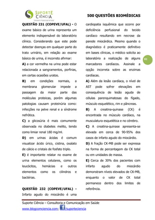 500 QUESTÕES BIOMÉDICAS
Suporte Ciência – Consultoria e Comunicação em Saúde
www.blogcomciencia.com; /suporteciencia
81
QUESTÃO 231 (COPEVE/UFAL) - O
exame básico de urina representa um
elemento indispensável do laboratório
clínico. Considerando que este pode
detectar doenças em qualquer parte do
trato urinário, em relação ao exame
básico de urina, é incorreto afirmar:
A) a cor vermelha na urina pode estar
relacionada a sangramentos, porfirias,
em certas ocasiões uratos.
B) em condições normais, a
membrana glomerular impede a
passagem da maior parte das
moléculas proteicas, porém algumas
patologias causam proteinúria como:
infecções na pelve renal e a síndrome
nefrótica.
C) a glicosúria é mais comumente
observada no diabetes melito, tendo
como limiar renal 180 mg/ml.
D) em urinas ácidas é comum
visualizar ácido úrico, cistina, oxalato
de cálcio e cristais de fosfato triplo.
E) é importante relatar no exame de
urina elementos celulares, como os
leucócitos, hemácias e outros
elementos como os cilindros e
bactérias.
QUESTÃO 232 (COPEVE/UFAL) -
Infarto agudo do miocárdio é uma
cardiopatia isquêmica que ocorre por
deficiência perfusional do tecido
cardíaco resultando em necrose da
parede miocárdica. Mesmo quando o
diagnóstico é praticamente definitivo
em bases clínicas, o médico solicita ao
laboratório a realização de alguns
marcadores cardíacos. Assinale a
opção incorreta sobre as enzimas
cardíacas.
A) Além da lesão cardíaca, o nível de
AST pode sofrer elevações em
consequência de lesão aguda de
células parenquimatosas do fígado,
músculo esquelético, rim e pâncreas.
B) A creatina-quinase (CK) é
encontrada no músculo cardíaco, na
musculatura esquelética e no cérebro.
C) A creatina-quinase apresenta-se
elevada em cerca de 90-95% dos
casos de infarto agudo do miocárdio.
D) A fração CK-MB pode ser expressa
na forma de percentagem da CK total
ou em unidades de massa.
E) Cerca de 30% dos pacientes com
infarto agudo do miocárdio
demonstram níveis elevados de CK-MB,
enquanto o valor de CK total
permanece dentro dos limites de
referência.
 
