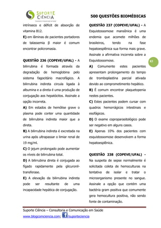 500 QUESTÕES BIOMÉDICAS
Suporte Ciência – Consultoria e Comunicação em Saúde
www.blogcomciencia.com; /suporteciencia
83
intrínseco e déficit de absorção de
vitamina B12.
E) em lâminas de pacientes portadores
de talassemia β maior é comum
encontrar policromasia.
QUESTÃO 236 (COPEVE/UFAL) - A
bilirrubina é formada através da
degradação de hemoglobina pelo
sistema fagocitário macrofágico. A
bilirrubina indireta circula ligada à
albumina e a direta é uma produção de
conjugação aos hepatócitos. Assinale a
opção incorreta.
A) Em estados de hemólise grave o
plasma pode conter uma quantidade
de bilirrubina indireta maior que a
direta.
B) A bilirrubina indireta é excretada na
urina após ultrapassar o limiar renal de
19 mg/ml.
C) O jejum prolongado pode aumentar
os níveis de bilirrubina total.
D) A bilirrubina direta é conjugada ao
fígado rapidamente pela glicuronil-
transferase.
E) A elevação da bilirrubina indireta
pode ser resultante de uma
incapacidade hepática de conjugação.
QUESTÃO 237 (COPEVE/UFAL) - A
Esquistossomose mansônica é uma
endemia que acomete milhões de
brasileiros, tendo na fase
hepatoesplênica sua forma mais grave.
Assinale a afirmativa incorreta sobre a
Esquistossomose.
A) Comumente estes pacientes
apresentam prolongamento do tempo
de tromboplastina parcial ativada
devido ao comprometimento hepático.
B) É comum encontrar plaquetopenia
nestes pacientes.
C) Estes pacientes podem cursar com
quadros hemorrágicos intestinais e
esofágicos.
D) O exame coproparasitológico pode
ser negativo em alguns casos.
E) Apenas 10% dos pacientes com
esquistossomose desenvolvem a forma
hepatoesplênica.
QUESTÃO 238 (COPEVE/UFAL) -
Na suspeita de sepse normalmente é
solicitada coleta de hemoculturas na
tentativa de isolar e tratar o
microorganismo presente no sangue.
Assinale a opção que contém uma
bactéria gram positiva que comumente
gera hemocultura positiva, não sendo
fonte de contaminação.
 