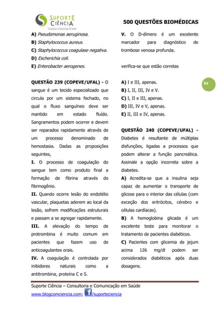 500 QUESTÕES BIOMÉDICAS
Suporte Ciência – Consultoria e Comunicação em Saúde
www.blogcomciencia.com; /suporteciencia
84
A) Pseudomonas aeruginosa.
B) Staphylococcus aureus.
C) Staphylococcus coagulase negativa.
D) Escherichia coli.
E) Enterobacter aerogenes.
QUESTÃO 239 (COPEVE/UFAL) - O
sangue é um tecido especializado que
circula por um sistema fechado, no
qual o fluxo sanguíneo deve ser
mantido em estado fluído.
Sangramentos podem ocorrer e devem
ser reparados rapidamente através de
um processo denominado de
hemostasia. Dadas as proposições
seguintes,
I. O processo de coagulação do
sangue tem como produto final a
formação de fibrina através do
fibrinogênio.
II. Quando ocorre lesão do endotélio
vascular, plaquetas aderem ao local da
lesão, sofrem modificações estruturais
e passam a se agregar rapidamente.
III. A elevação do tempo de
protrombina é muito comum em
pacientes que fazem uso de
anticoagulantes orais.
IV. A coagulação é controlada por
inibidores naturais como a
antitrombina, proteína C e S.
V. O D-dímero é um excelente
marcador para diagnóstico de
trombose venosa profunda.
verifica-se que estão corretas
A) I e III, apenas.
B) I, II, III, IV e V.
C) I, II e III, apenas.
D) III, IV e V, apenas.
E) II, III e IV, apenas.
QUESTÃO 240 (COPEVE/UFAL) -
Diabetes é resultante de múltiplas
disfunções, ligadas a processos que
podem alterar a função pancreática.
Assinale a opção incorreta sobre a
diabetes.
A) Acredita-se que a insulina seja
capaz de aumentar o transporte de
glicose para o interior das células (com
exceção dos eritrócitos, cérebro e
células cardíacas).
B) A hemoglobina glicada é um
excelente teste para monitorar o
tratamento de pacientes diabéticos.
C) Pacientes com glicemia de jejum
acima 126 mg/dl podem ser
considerados diabéticos após duas
dosagens.
 