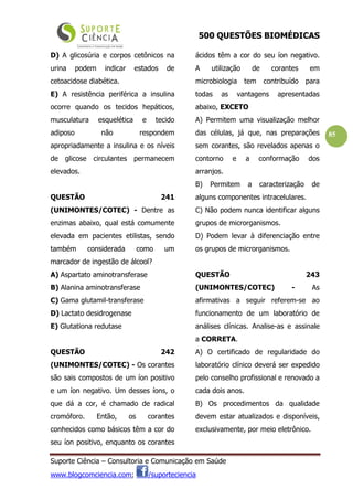 500 QUESTÕES BIOMÉDICAS
Suporte Ciência – Consultoria e Comunicação em Saúde
www.blogcomciencia.com; /suporteciencia
85
D) A glicosúria e corpos cetônicos na
urina podem indicar estados de
cetoacidose diabética.
E) A resistência periférica a insulina
ocorre quando os tecidos hepáticos,
musculatura esquelética e tecido
adiposo não respondem
apropriadamente a insulina e os níveis
de glicose circulantes permanecem
elevados.
QUESTÃO 241
(UNIMONTES/COTEC) - Dentre as
enzimas abaixo, qual está comumente
elevada em pacientes etilistas, sendo
também considerada como um
marcador de ingestão de álcool?
A) Aspartato aminotransferase
B) Alanina aminotransferase
C) Gama glutamil-transferase
D) Lactato desidrogenase
E) Glutationa redutase
QUESTÃO 242
(UNIMONTES/COTEC) - Os corantes
são sais compostos de um íon positivo
e um íon negativo. Um desses íons, o
que dá a cor, é chamado de radical
cromóforo. Então, os corantes
conhecidos como básicos têm a cor do
seu íon positivo, enquanto os corantes
ácidos têm a cor do seu íon negativo.
A utilização de corantes em
microbiologia tem contribuído para
todas as vantagens apresentadas
abaixo, EXCETO
A) Permitem uma visualização melhor
das células, já que, nas preparações
sem corantes, são revelados apenas o
contorno e a conformação dos
arranjos.
B) Permitem a caracterização de
alguns componentes intracelulares.
C) Não podem nunca identificar alguns
grupos de microrganismos.
D) Podem levar à diferenciação entre
os grupos de microrganismos.
QUESTÃO 243
(UNIMONTES/COTEC) - As
afirmativas a seguir referem-se ao
funcionamento de um laboratório de
análises clínicas. Analise-as e assinale
a CORRETA.
A) O certificado de regularidade do
laboratório clínico deverá ser expedido
pelo conselho profissional e renovado a
cada dois anos.
B) Os procedimentos da qualidade
devem estar atualizados e disponíveis,
exclusivamente, por meio eletrônico.
 