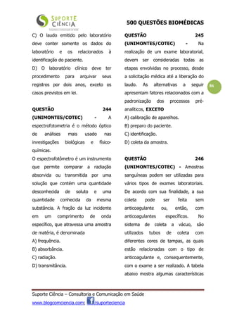 500 QUESTÕES BIOMÉDICAS
Suporte Ciência – Consultoria e Comunicação em Saúde
www.blogcomciencia.com; /suporteciencia
86
C) O laudo emitido pelo laboratório
deve conter somente os dados do
laboratório e os relacionados à
identificação do paciente.
D) O laboratório clínico deve ter
procedimento para arquivar seus
registros por dois anos, exceto os
casos previstos em lei.
QUESTÃO 244
(UNIMONTES/COTEC) - A
espectrofotometria é o método óptico
de análises mais usado nas
investigações biológicas e físico-
químicas.
O espectrofotômetro é um instrumento
que permite comparar a radiação
absorvida ou transmitida por uma
solução que contém uma quantidade
desconhecida de soluto e uma
quantidade conhecida da mesma
substância. A fração da luz incidente
em um comprimento de onda
específico, que atravessa uma amostra
de matéria, é denominada
A) frequência.
B) absorbância.
C) radiação.
D) transmitância.
QUESTÃO 245
(UNIMONTES/COTEC) - Na
realização de um exame laboratorial,
devem ser consideradas todas as
etapas envolvidas no processo, desde
a solicitação médica até a liberação do
laudo. As alternativas a seguir
apresentam fatores relacionados com a
padronização dos processos pré-
analíticos, EXCETO
A) calibração de aparelhos.
B) preparo do paciente.
C) identificação.
D) coleta da amostra.
QUESTÃO 246
(UNIMONTES/COTEC) - Amostras
sanguíneas podem ser utilizadas para
vários tipos de exames laboratoriais.
De acordo com sua finalidade, a sua
coleta pode ser feita sem
anticoagulante ou, então, com
anticoagulantes específicos. No
sistema de coleta a vácuo, são
utilizados tubos de coleta com
diferentes cores de tampas, as quais
estão relacionadas com o tipo de
anticoagulante e, consequentemente,
com o exame a ser realizado. A tabela
abaixo mostra algumas características
 