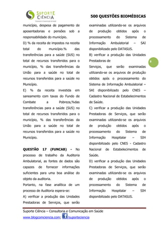 500 QUESTÕES BIOMÉDICAS
Suporte Ciência – Consultoria e Comunicação em Saúde
www.blogcomciencia.com; /suporteciencia
8
município, despesa de pagamento de
aposentadorias e pensões sob a
responsabilidade do município.
D) % da receita de impostos na receita
total do município.% das
transferências para a saúde (SUS) no
total de recursos transferidos para o
município, % das transferências da
União para a saúde no total de
recursos transferidos para a saúde no
Município.
E) % da receita investida em
saneamento com taxas do Fundo de
Combate a Pobreza,%das
transferências para a saúde (SUS) no
total de recursos transferidos para o
município, % das transferências da
União para a saúde no total de
recursos transferidos para a saúde no
Município.
QUESTÃO 17 (FUNCAB) - No
processo de trabalho da Auditoria
Ambulatorial, as fontes de dados são
capazes de fornecer informações
suficientes para uma boa análise do
objeto da auditoria.
Portanto, na fase analítica de um
processo de Auditoria espera-se:
A) verificar a produção das Unidades
Prestadoras de Serviços, que serão
examinadas utilizando-se os arquivos
de produção obtidos após o
processamento do Sistema de
Informação Ambulatorial – SAI
disponibilizado pelo DATASUS.
B) verificar a produção das Unidades
Prestadoras de
Serviços, que serão examinadas
utilizando-se os arquivos de produção
obtidos após o processamento do
Sistema de Informação Ambulatorial –
SAI disponibilizado pelo CNES –
Cadastro Nacional de Estabelecimentos
de Saúde.
C) verificar a produção das Unidades
Prestadoras de Serviços, que serão
examinadas utilizando-se os arquivos
de produção obtidos após o
processamento do Sistema de
Informação Hospitalar – SIH
disponibilizado pelo CNES - Cadastro
Nacional de Estabelecimentos de
Saúde.
D) verificar a produção das Unidades
Prestadoras de Serviços, que serão
examinadas utilizando-se os arquivos
de produção obtidos após o
processamento do Sistema de
Informação Hospitalar – SIH
disponibilizado pelo DATASUS.
 