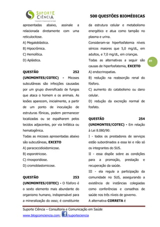500 QUESTÕES BIOMÉDICAS
Suporte Ciência – Consultoria e Comunicação em Saúde
www.blogcomciencia.com; /suporteciencia
89
apresentadas abaixo, assinale a
relacionada diretamente com uma
reticulocitose.
A) Megaloblástica.
B) Hipocrômica.
C) Hemolítica.
D) Aplástica.
QUESTÃO 252
(UNIMONTES/COTEC) - Micoses
subcutâneas são infecções causadas
por um grupo diversificado de fungos
que ataca o homem e os animais. As
lesões aparecem, inicialmente, a partir
de um ponto de inoculação de
estruturas fônicas, podem permanecer
localizadas ou se espalharem pelos
tecidos adjacentes, por via linfática ou
hematogênica.
Todas as micoses apresentadas abaixo
são subcutâneas, EXCETO
A) paracoccidioidomicose.
B) esporotricose.
C) rinosporidiose.
D) cromoblastomicose.
QUESTÃO 253
(UNIMONTES/COTEC) - O fósforo é
o sexto elemento mais abundante do
organismo humano, indispensável para
a mineralização do osso; é constituinte
da estrutura celular e metabolismo
energético e atua como tampão no
plasma e urina.
Consideram-se hiperfosfatemia níveis
séricos maiores que 5,0 mg/dL, em
adultos, e 7,0 mg/dL, em crianças.
Todas as alternativas a seguir são
causas de hiperfosfatemia, EXCETO
A) endocrinopatias.
B) redução na reabsorção renal do
fósforo.
C) aumento do catabolismo ou dano
celular.
D) redução da excreção normal de
fosfato.
QUESTÃO 254
(UNIMONTES/COTEC) - Em relação
à Lei 8.080/90:
I - todos os prestadores de serviços
estão subordinados a essa lei e não só
os integrantes do SUS.
II - essa dispõe sobre as condições
para a promoção, prestação e
recuperação da saúde.
III - ela regula a participação da
comunidade no SUS, assegurando a
existência de instâncias colegiadas
como conferências e conselhos de
saúde nos três níveis de governo.
A alternativa CORRETA é
 