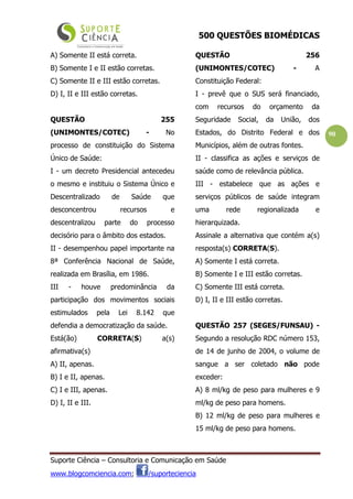 500 QUESTÕES BIOMÉDICAS
Suporte Ciência – Consultoria e Comunicação em Saúde
www.blogcomciencia.com; /suporteciencia
90
A) Somente II está correta.
B) Somente I e II estão corretas.
C) Somente II e III estão corretas.
D) I, II e III estão corretas.
QUESTÃO 255
(UNIMONTES/COTEC) - No
processo de constituição do Sistema
Único de Saúde:
I - um decreto Presidencial antecedeu
o mesmo e instituiu o Sistema Único e
Descentralizado de Saúde que
desconcentrou recursos e
descentralizou parte do processo
decisório para o âmbito dos estados.
II - desempenhou papel importante na
8ª Conferência Nacional de Saúde,
realizada em Brasília, em 1986.
III - houve predominância da
participação dos movimentos sociais
estimulados pela Lei 8.142 que
defendia a democratização da saúde.
Está(ão) CORRETA(S) a(s)
afirmativa(s)
A) II, apenas.
B) I e II, apenas.
C) I e III, apenas.
D) I, II e III.
QUESTÃO 256
(UNIMONTES/COTEC) - A
Constituição Federal:
I - prevê que o SUS será financiado,
com recursos do orçamento da
Seguridade Social, da União, dos
Estados, do Distrito Federal e dos
Municípios, além de outras fontes.
II - classifica as ações e serviços de
saúde como de relevância pública.
III - estabelece que as ações e
serviços públicos de saúde integram
uma rede regionalizada e
hierarquizada.
Assinale a alternativa que contém a(s)
resposta(s) CORRETA(S).
A) Somente I está correta.
B) Somente I e III estão corretas.
C) Somente III está correta.
D) I, II e III estão corretas.
QUESTÃO 257 (SEGES/FUNSAU) -
Segundo a resolução RDC número 153,
de 14 de junho de 2004, o volume de
sangue a ser coletado não pode
exceder:
A) 8 ml/kg de peso para mulheres e 9
ml/kg de peso para homens.
B) 12 ml/kg de peso para mulheres e
15 ml/kg de peso para homens.
 