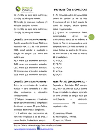 500 QUESTÕES BIOMÉDICAS
Suporte Ciência – Consultoria e Comunicação em Saúde
www.blogcomciencia.com; /suporteciencia
91
C) 12 ml/kg de peso para mulheres e
20 ml/kg de peso para homens.
D) 3 ml/kg de peso para mulheres e 5
ml/kg de peso para homens.
E) 15 ml/kg de peso para mulheres e
16 ml/kg de peso para homens.
QUESTÃO 258 (SEGES/FUNSAU) -
Quanto aos antecedentes de Malária, a
Resolução RDC 153, de 14 de junho de
2004, prevê rejeitar o candidato à
doação de sangue que tenha tido
malária nos:
A) 24 meses que antecedem a doação.
B) 20 meses que antecedem a doação.
C) 12 meses que antecedem a doação.
D) 18 meses que antecedem a doação.
E) 36 meses que antecedem a doação.
QUESTÃO 259 (SEGES/FUNSAU) -
Sobre os concentrados de hemácias,
marque V para verdadeiro e F para
falso, assinalando a alternativa
correspondente:
( ) Todos os componentes eritrocitários
devem ser armazenados à temperatura
de 40 mais ou menos 20 graus Celsius,
à exceção das hemácias congeladas.
( ) A validade dos concentrados de
hemácias congeladas é de 15 anos, a
contar da data de doação de sangue.
( ) As hemácias podem ser congeladas
dentro do período de até 15 dias
(recomendável até 6 dias) depois da
coleta do sangue, exceto quando
sejam rejuvenescidas.
( ) Quando os componentes forem
descongelados, devem ser
transfundidos dentro de no máximo 4
horas, se ficarem armazenados a uma
temperatura de 220 mais ou menos 20
graus Celsius, ou dentro de 24 horas,
se armazenados a 40 mais ou menos
20 graus Celsius.
A) V,V,V,V.
B) F,F,F,F.
C) F,V,F,V.
D) V,F,V,V.
E) F,V,F,F.
QUESTÃO 260 (SEGES/FUNSAU) -
Segundo a Resolução RDC número
153, de 14 de junho de 2004, o plasma
fresco congelado é o plasma separado
de uma unidade de sangue total por
centrifugação e totalmente
_______________ até ________
depois da coleta.
A) congelado, 8 horas.
B) descongelado, 10 horas.
C) aquecido, 5 horas.
 