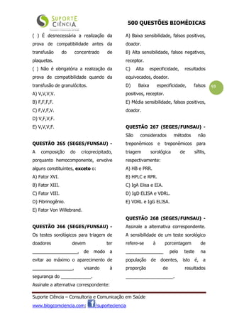 500 QUESTÕES BIOMÉDICAS
Suporte Ciência – Consultoria e Comunicação em Saúde
www.blogcomciencia.com; /suporteciencia
93
( ) É desnecessária a realização da
prova de compatibilidade antes da
transfusão do concentrado de
plaquetas.
( ) Não é obrigatória a realização da
prova de compatibilidade quando da
transfusão de granulócitos.
A) V,V,V,V.
B) F,F,F,F.
C) F,V,F,V.
D) V,F,V,F.
E) V,V,V,F.
QUESTÃO 265 (SEGES/FUNSAU) -
A composição do crioprecipitado,
porquanto hemocomponente, envolve
alguns constituintes, exceto o:
A) Fator XVI.
B) Fator XIII.
C) Fator VIII.
D) Fibrinogênio.
E) Fator Von Willebrand.
QUESTÃO 266 (SEGES/FUNSAU) -
Os testes sorológicos para triagem de
doadores devem ter
__________________, de modo a
evitar ao máximo o aparecimento de
________________, visando à
segurança do ____________.
Assinale a alternativa correspondente:
A) Baixa sensibilidade, falsos positivos,
doador.
B) Alta sensibilidade, falsos negativos,
receptor.
C) Alta especificidade, resultados
equivocados, doador.
D) Baixa especificidade, falsos
positivos, receptor.
E) Média sensibilidade, falsos positivos,
doador.
QUESTÃO 267 (SEGES/FUNSAU) -
São considerados métodos não
treponêmicos e treponêmicos para
triagem sorológica de sífilis,
respectivamente:
A) HB e PRR.
B) HPLC e RPR.
C) IgA Elisa e EIA.
D) IgD ELISA e VDRL.
E) VDRL e IgG ELISA.
QUESTÃO 268 (SEGES/FUNSAU) -
Assinale a alternativa correspondente.
A sensibilidade de um teste sorológico
refere-se à porcentagem de
_______________ pelo teste na
população de doentes, isto é, a
proporção de resultados
___________________.
 