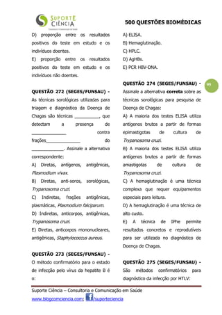 500 QUESTÕES BIOMÉDICAS
Suporte Ciência – Consultoria e Comunicação em Saúde
www.blogcomciencia.com; /suporteciencia
95
D) proporção entre os resultados
positivos do teste em estudo e os
indivíduos doentes.
E) proporção entre os resultados
positivos do teste em estudo e os
indivíduos não doentes.
QUESTÃO 272 (SEGES/FUNSAU) -
As técnicas sorológicas utilizadas para
triagem e diagnóstico da Doença de
Chagas são técnicas __________, que
detectam a presença de
______________ contra
frações______________ do
_____________. Assinale a alternativa
correspondente:
A) Diretas, antígenos, antigênicas,
Plasmodium vivax.
B) Diretas, anti-soros, sorológicas,
Trypanosoma cruzi.
C) Indiretas, frações antigênicas,
plasmáticas, Plasmodium falciparum.
D) Indiretas, anticorpos, antigênicas,
Trypanosoma cruzi.
E) Diretas, anticorpos mononucleares,
antigênicas, Staphylococcus aureus.
QUESTÃO 273 (SEGES/FUNSAU) -
O método confirmatório para o estado
de infecção pelo vírus da hepatite B é
o:
A) ELISA.
B) Hemaglutinação.
C) HPLC.
D) AgHBs.
E) PCR HBV-DNA.
QUESTÃO 274 (SEGES/FUNSAU) -
Assinale a alternativa correta sobre as
técnicas sorológicas para pesquisa de
Doença de Chagas:
A) A maioria dos testes ELISA utiliza
antígenos brutos a partir de formas
epimastigotas de cultura de
Trypanosoma cruzi.
B) A maioria dos testes ELISA utiliza
antígenos brutos a partir de formas
amastigotas de cultura de
Trypanosoma cruzi.
C) A hemaglutinação é uma técnica
complexa que requer equipamentos
especiais para leitura.
D) A hemaglutinação é uma técnica de
alto custo.
E) A técnica de IPhe permite
resultados concretos e reprodutíveis
para ser utilizada no diagnóstico de
Doença de Chagas.
QUESTÃO 275 (SEGES/FUNSAU) -
São métodos confirmatórios para
diagnóstico da infecção por HTLV:
 