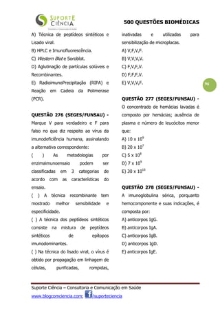500 QUESTÕES BIOMÉDICAS
Suporte Ciência – Consultoria e Comunicação em Saúde
www.blogcomciencia.com; /suporteciencia
96
A) Técnica de peptídeos sintéticos e
Lisado viral.
B) HPLC e Imunofluorescência.
C) Western Blot e Soroblot.
D) Aglutinação de partículas solúveis e
Recombinantes.
E) RadioimunoPrecipitação (RIPA) e
Reação em Cadeia da Polimerase
(PCR).
QUESTÃO 276 (SEGES/FUNSAU) -
Marque V para verdadeiro e F para
falso no que diz respeito ao vírus da
imunodeficiência humana, assinalando
a alternativa correspondente:
( ) As metodologias por
enzimaimunoensaio podem ser
classificadas em 3 categorias de
acordo com as características do
ensaio.
( ) A técnica recombinante tem
mostrado melhor sensibilidade e
especificidade.
( ) A técnica dos peptídeos sintéticos
consiste na mistura de peptídeos
sintéticos de epítopos
imunodominantes.
( ) Na técnica do lisado viral, o vírus é
obtido por propagação em linhagem de
células, purificadas, rompidas,
inativadas e utilizadas para
sensibilização de microplacas.
A) V,F,V,F.
B) V,V,V,V.
C) F,V,F,V.
D) F,F,F,V.
E) V,V,V,F.
QUESTÃO 277 (SEGES/FUNSAU) -
O concentrado de hemácias lavadas é
composto por hemácias; ausência de
plasma e número de leucócitos menor
que:
A) 10 x 109
B) 20 x 107
C) 5 x 108
D) 7 x 109
E) 30 x 1010
QUESTÃO 278 (SEGES/FUNSAU) -
A imunoglobulina sérica, porquanto
hemocomponente e suas indicações, é
composta por:
A) anticorpos IgG.
B) anticorpos IgA.
C) anticorpos IgB.
D) anticorpos IgD.
E) anticorpos IgE.
 