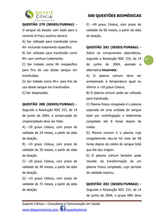 500 QUESTÕES BIOMÉDICAS
Suporte Ciência – Consultoria e Comunicação em Saúde
www.blogcomciencia.com; /suporteciencia
97
QUESTÃO 279 (SEGES/FUNSAU) -
O sangue do doador com teste para a
variante D-fraco positivo deverá:
A) Ser utilizado para transfusão como
Rh- incluindo tratamento específico.
B) Ser utilizado para transfusão como
Rh- sem nenhum tratamento.
C) Ser tratado como Rh inespecífico
para fins de uso desse sangue em
transfusões.
D) Ser tratado como Rh+ para fins de
uso desse sangue em transfusões.
E) Ser desprezado.
QUESTÃO 280 (SEGES/FUNSAU) -
Segundo a Resolução RDC 153, de 14
de junho de 2004, a conservação do
crioprecipitado deve ser feita:
A) –30 graus Celsius, com prazo de
validade de 24 meses, a partir da data
de doação.
B) –10 graus Celsius, com prazo de
validade de 36 meses, a partir da data
de doação.
C) –20 graus Celsius, com prazo de
validade de 48 meses, a partir da data
de doação.
D) –15 graus Celsius, com prazo de
validade de 72 meses, a partir da data
de doação.
E) –40 graus Celsius, com prazo de
validade de 60 meses, a partir da data
de doação.
QUESTÃO 281 (SEGES/FUNSAU) -
Sobre os componentes plasmáticos,
segundo a Resolução RDC 153, de 14
de junho de 2004, assinale a
alternativa incorreta:
A) O plasma comum deve ser
armazenado à temperatura igual ou
inferior a –20 graus Celsius.
B) O plasma comum pode ser utilizado
para transfusão.
C) Plasma fresco congelado é o plasma
separado de uma unidade de sangue
total por centrifugação e totalmente
congelado até 8 horas depois da
coleta.
D) Plasma comum é o plasma cujo
congelamento deu-se há mais de 08
horas depois da coleta do sangue total
que lhe deu origem.
E) O plasma comum também pode
resultar da transformação de um
plasma fresco congelado, cujo período
de validade expirou.
QUESTÃO 282 (SEGES/FUNSAU) -
Segundo a Resolução RDC 153, de 14
de junho de 2004, o grupo ABO deve
 