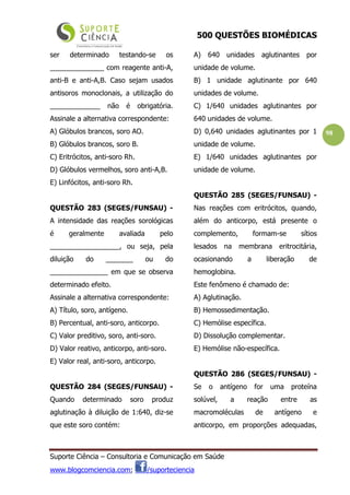 500 QUESTÕES BIOMÉDICAS
Suporte Ciência – Consultoria e Comunicação em Saúde
www.blogcomciencia.com; /suporteciencia
98
ser determinado testando-se os
______________ com reagente anti-A,
anti-B e anti-A,B. Caso sejam usados
antisoros monoclonais, a utilização do
_____________ não é obrigatória.
Assinale a alternativa correspondente:
A) Glóbulos brancos, soro AO.
B) Glóbulos brancos, soro B.
C) Eritrócitos, anti-soro Rh.
D) Glóbulos vermelhos, soro anti-A,B.
E) Linfócitos, anti-soro Rh.
QUESTÃO 283 (SEGES/FUNSAU) -
A intensidade das reações sorológicas
é geralmente avaliada pelo
__________________, ou seja, pela
diluição do _______ ou do
_______________ em que se observa
determinado efeito.
Assinale a alternativa correspondente:
A) Título, soro, antígeno.
B) Percentual, anti-soro, anticorpo.
C) Valor preditivo, soro, anti-soro.
D) Valor reativo, anticorpo, anti-soro.
E) Valor real, anti-soro, anticorpo.
QUESTÃO 284 (SEGES/FUNSAU) -
Quando determinado soro produz
aglutinação à diluição de 1:640, diz-se
que este soro contém:
A) 640 unidades aglutinantes por
unidade de volume.
B) 1 unidade aglutinante por 640
unidades de volume.
C) 1/640 unidades aglutinantes por
640 unidades de volume.
D) 0,640 unidades aglutinantes por 1
unidade de volume.
E) 1/640 unidades aglutinantes por
unidade de volume.
QUESTÃO 285 (SEGES/FUNSAU) -
Nas reações com eritrócitos, quando,
além do anticorpo, está presente o
complemento, formam-se sítios
lesados na membrana eritrocitária,
ocasionando a liberação de
hemoglobina.
Este fenômeno é chamado de:
A) Aglutinação.
B) Hemossedimentação.
C) Hemólise específica.
D) Dissolução complementar.
E) Hemólise não-específica.
QUESTÃO 286 (SEGES/FUNSAU) -
Se o antígeno for uma proteína
solúvel, a reação entre as
macromoléculas de antígeno e
anticorpo, em proporções adequadas,
 