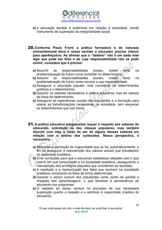 www.odiferencialconcursos.com.br
13
“O que você quiser da vida, a vida lhe dará, se você fizer a sua parte.”
Ano 2012
e) a educação escolar é autônoma em relação à sociedade, sendo
instrumento de superação da marginalidade social.
20.Conforme Paulo Freire a prática formadora é de natureza
eminentemente ética e nesse sentido o educador precisa intervir
para aperfeiçoá-la. Ao afirmar que o “destino” não é um dado mas
algo que pode ser feito e de cuja responsabilidade não se pode
eximir, considera que é preciso:
a) Assumir as responsabilidades sociais, insistir tanto na
problematização do futuro como acreditar no determinismo.
b) Assumir as responsabilidades sociais, insistir tanto na
problematização do futuro como recusar a sua inexorabilidade.
c) Assegurar a educação popular, mas considerar os determinantes
políticos e o determinismo.
d) Garantir os saberes necessários à prática educativa, mas ter clareza
da força do determinismo.
e) Assegurar as experiências sociais dos estudantes e a formação para
operar as transformações necessárias na sociedade, sem esquecer
os determinismos que nos move.
21.A prática educativa progressista requer o respeito aos saberes do
educando, sobretudo os das classes populares, mas também
discutir com eles a razão de ser de alguns desses saberes em
relação com o ensino dos conteúdos. Nessa perspectiva, é
necessário:
a) Respeitar a promoção da ingenuidade que se faz automaticamente, a
fim de assegurar a manutenção dos valores sociais que prevalecem
na sociedade brasileira.
b) Criar condições para que o educando estabeleça relações com o que
ocorre em sua comunidade e na sociedade brasileira, assegurando a
manutenção dos privilégios daqueles que coordenam as decisões.
c) A repetição e a memorização dos fatos que ocorrem na sociedade
brasileira, encarando os fatos de forma determinista.
d) Garantir o senso comum dos estudantes como ponto de partida e
chegada das aprendizagens, o que favorece a permanência do
educando nos programas.
e) O respeito ao senso comum no processo de sua necessária
superação quanto o respeito e o estímulo à capacidade criadora do
educando.
 