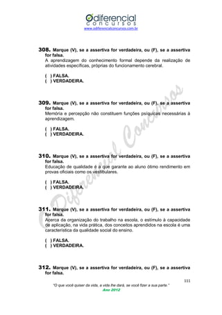 www.odiferencialconcursos.com.br
111
“O que você quiser da vida, a vida lhe dará, se você fizer a sua parte.”
Ano 2012
308. Marque (V), se a assertiva for verdadeira, ou (F), se a assertiva
for falsa.
A aprendizagem do conhecimento formal depende da realização de
atividades específicas, próprias do funcionamento cerebral.
( ) FALSA.
( ) VERDADEIRA.
309. Marque (V), se a assertiva for verdadeira, ou (F), se a assertiva
for falsa.
Memória e percepção não constituem funções psíquicas necessárias à
aprendizagem.
( ) FALSA.
( ) VERDADEIRA.
310. Marque (V), se a assertiva for verdadeira, ou (F), se a assertiva
for falsa.
Educação de qualidade é a que garante ao aluno ótimo rendimento em
provas oficiais como os vestibulares.
( ) FALSA.
( ) VERDADEIRA.
311. Marque (V), se a assertiva for verdadeira, ou (F), se a assertiva
for falsa.
Acerca da organização do trabalho na escola, o estímulo à capacidade
de aplicação, na vida prática, dos conceitos aprendidos na escola é uma
característica da qualidade social do ensino.
( ) FALSA.
( ) VERDADEIRA.
312. Marque (V), se a assertiva for verdadeira, ou (F), se a assertiva
for falsa.
 