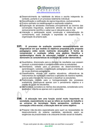 www.odiferencialconcursos.com.br
121
“O que você quiser da vida, a vida lhe dará, se você fizer a sua parte.”
Ano 2012
a) Desenvolvimento da habilidade de leitura e escrita independe do
contexto, portanto é um processo totalmente individual.
b) Decodificação e codificação de signos linguísticos, exclusivamente.
c) Ensino centrado na metalinguagem e expressão subjetiva.
d) Exploração de atividades orientadas principalmente ao domínio das
convenções linguísticas, explorando através de textos de caráter
exclusivamente científico o saber que é relevante para a vida.
e) Interação e participação social, construção e sistematização do
conhecimento, auto avaliação e expressão da subjetividade, e
organização da própria ação.
337. O processo de avaliação consiste necessariamente em
diagnosticar em que medida os objetivos propostos pela proposta
pedagógica estão sendo realmente alcançados. A forma de
compreender a avaliação reflete uma postura filosófica e
epistemológica diante da educação. Indique a alternativa que
demonstre as características da avaliação de caráter democrático.
a) Quantitativa, direcionada para a aferição de resultados que possam
conduzir a produtividade e competitividade entre os estudantes.
b) Orientadora, voltada para o processo de desenvolvimento e
aprendizagem, subsidia a organização pedagógica para a orientação
de novas diretrizes pedagógicas.
c) Classificatória, situada nos sujeitos educativos, utilizando-se de
instrumentos de verificação extensos e aplicados de maneira repetida,
guia-se pela intenção de mensurar e classificar os estudantes.
d) Padronizada, voltada para a homogeneização dos processos
avaliatórios, preocupa-se apenas com o pensamento objetivo e o
padrão do grupo de estudantes.
e) Meritocrática, considera os méritos dos estudantes, considerada como
qualitativa, importa-se apenas com o aprendido.
338. A educação tem uma função social muito importante na
sociedade, especialmente no que se refere ao mundo do trabalho e
ao universo da tecnologia. Nesta perspectiva, conforme a
concepção crítico-social, a educação deve ter como objetivo:
a) Preparar mão-de-obra especializada para suprir as necessidades de
desenvolvimento do sistema capitalista, atendendo assim as
exigências da produtividade e de crescente divisão social do trabalho.
 