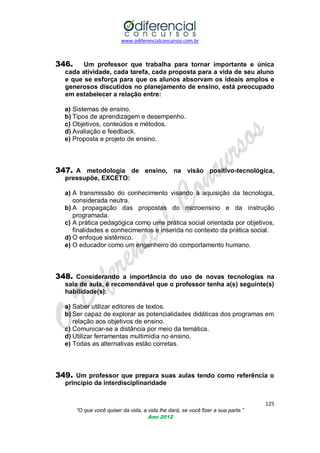 www.odiferencialconcursos.com.br
125
“O que você quiser da vida, a vida lhe dará, se você fizer a sua parte.”
Ano 2012
346. Um professor que trabalha para tornar importante e única
cada atividade, cada tarefa, cada proposta para a vida de seu aluno
e que se esforça para que os alunos absorvam os ideais amplos e
generosos discutidos no planejamento de ensino, está preocupado
em estabelecer a relação entre:
a) Sistemas de ensino.
b) Tipos de aprendizagem e desempenho.
c) Objetivos, conteúdos e métodos.
d) Avaliação e feedback.
e) Proposta e projeto de ensino.
347. A metodologia de ensino, na visão positivo-tecnológica,
pressupõe, EXCETO:
a) A transmissão do conhecimento visando à aquisição da tecnologia,
considerada neutra.
b) A propagação das propostas do microensino e da instrução
programada.
c) A prática pedagógica como uma prática social orientada por objetivos,
finalidades e conhecimentos e inserida no contexto da prática social.
d) O enfoque sistêmico.
e) O educador como um engenheiro do comportamento humano.
348. Considerando a importância do uso de novas tecnologias na
sala de aula, é recomendável que o professor tenha a(s) seguinte(s)
habilidade(s):
a) Saber utilizar editores de textos.
b) Ser capaz de explorar as potencialidades didáticas dos programas em
relação aos objetivos de ensino.
c) Comunicar-se a distância por meio da temática.
d) Utilizar ferramentas multimídia no ensino.
e) Todas as alternativas estão corretas.
349. Um professor que prepara suas aulas tendo como referência o
princípio da interdisciplinaridade
 