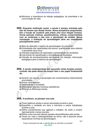 www.odiferencialconcursos.com.br
127
“O que você quiser da vida, a vida lhe dará, se você fizer a sua parte.”
Ano 2012
e) Minimizar a importância da relação pedagógica, da autoridade e da
comunicação em sala.
353. Enquanto instituição social, a escola é sempre orientada pelo
tipo de homem que deseja formar. Numa perspectiva progressista,
tem a função de construir pela práxis uma nova relação humana,
formar pessoas criativas, questionadoras, críticas, comprometidas
com as mudanças e não com a reprodução de modelo. Nessa
concepção, a avaliação da aprendizagem deve ser considerada
principalmente como:
a) Meio de obtenção e registro da aprendizagem do educando;
b) Contestação das capacidades dos alunos, quantificando seus saberes
e apontando seus erros;
c) Intenção prognóstica de explicação e apresentação de resultados;
d) Instrumento de classificação e consolidação de resultados;
e) Intenção de acompanhamento permanente, de medição, intervenção
pedagógica para a melhoria da aprendizagem.
354. A escola contemporânea tem assumido várias funções sociais,
contudo não pode deixar de cumprir bem o seu papel fundamental
de:
a) Garantir aos alunos a apropriação dos conhecimentos historicamente
acumulados;
b) Excluir os incapazes;
c) Democratizar a sociedade;
d) Estabelecer relações humanas satisfatórias;
e) Eliminar as diferenças sociais.
355. O professor, ao planejar uma aula:
a) Prevê objetivos amplos a serem alcançados durante a aula;
b) Especifica o conteúdo em itens e sub-itens a serem trabalhados
durante a aula;
c) Define procedimentos que agilizam o trabalho, de modo a cumprir
rigorosamente o tempo previsto;
d) Define como recursos apenas aqueles disponibilizados pela escola;
e) Tendo em vista a heterogeneidade da turma, não é possível prever
expectativas mínimas de aprendizagem.
 