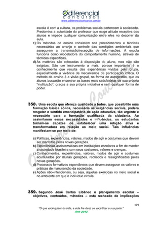 www.odiferencialconcursos.com.br
129
“O que você quiser da vida, a vida lhe dará, se você fizer a sua parte.”
Ano 2012
escola é com a cultura, os problemas sociais pertencem à sociedade.
Predomina a autoridade do professor que exige atitude receptiva dos
alunos e impede qualquer comunicação entre eles no decorrer da
aula.
c) Os métodos de ensino consistem nos procedimentos e técnicas
necessárias ao arranjo e controle das condições ambientais que
assegurem a transmissão/recepção de informações. A escola
funciona como modeladora do comportamento humano, através de
técnicas específicas.
d) As matérias são colocadas á disposição do aluno, mas não são
exigidas. São um instrumento a mais, porque importante é o
conhecimento que resulta das experiências vividas pelo grupo,
especialmente a vivência de mecanismos de participação crítica. O
método de ensino é a visão grupal, na forma de autogestão, que os
alunos buscarão encontrar as bases mais satisfatórias de sua própria
―instituição‖, graças a sua própria iniciativa e sem qualquer forma de
poder.
358. Uma escola que ofereça qualidade a todos, que possibilite uma
formação básica sólida, necessária às exigências sociais, poderá
resgatar o sentido emancipatório da ação educativa, tão urgente e
necessário para a formação qualificada da cidadania. Ao
assimilarem essas necessidades e influências, os estudantes
tornam-se capazes de estabelecer uma relação ativa e
transformadora em relação ao meio social. Tais influências
manifestam-se por meio de:
a) Políticas, experiências, valores, modos de agir e costumes que devem
ser mantidos pelas novas gerações.
b) Experiências assistemáticas em instituições escolares a fim de manter
a sociedade brasileira com seus costumes, valores e crenças.
c) Conhecimentos, experiências, valores, modos de agir e costumes
acumulados por muitas gerações, recriados e ressignificados pelas
novas gerações.
d) Processos formativos espontâneos que devem assegurar os valores e
práticas de manutenção da sociedade.
e) Ações não-intencionais, ou seja, àquelas exercidas no meio social e
no ambiente em que o indivíduo circula.
359. Segundo José Carlos Libâneo o planejamento escolar –
objetivos, conteúdos, métodos – está recheado de implicações
 