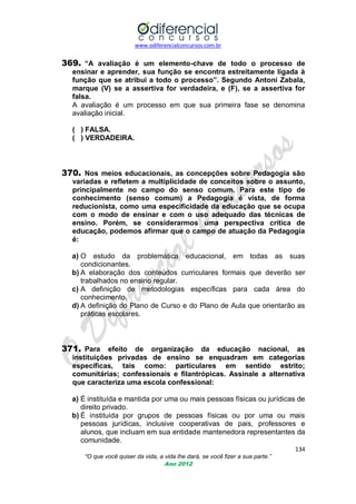 www.odiferencialconcursos.com.br
134
“O que você quiser da vida, a vida lhe dará, se você fizer a sua parte.”
Ano 2012
369. “A avaliação é um elemento-chave de todo o processo de
ensinar e aprender, sua função se encontra estreitamente ligada à
função que se atribui a todo o processo”. Segundo Antoni Zabala,
marque (V) se a assertiva for verdadeira, e (F), se a assertiva for
falsa.
A avaliação é um processo em que sua primeira fase se denomina
avaliação inicial.
( ) FALSA.
( ) VERDADEIRA.
370. Nos meios educacionais, as concepções sobre Pedagogia são
variadas e refletem a multiplicidade de conceitos sobre o assunto,
principalmente no campo do senso comum. Para este tipo de
conhecimento (senso comum) a Pedagogia é vista, de forma
reducionista, como uma especificidade da educação que se ocupa
com o modo de ensinar e com o uso adequado das técnicas de
ensino. Porém, se considerarmos uma perspectiva crítica de
educação, podemos afirmar que o campo de atuação da Pedagogia
é:
a) O estudo da problemática educacional, em todas as suas
condicionantes.
b) A elaboração dos conteúdos curriculares formais que deverão ser
trabalhados no ensino regular.
c) A definição de metodologias específicas para cada área do
conhecimento.
d) A definição do Plano de Curso e do Plano de Aula que orientarão as
práticas escolares.
371. Para efeito de organização da educação nacional, as
instituições privadas de ensino se enquadram em categorias
específicas, tais como: particulares em sentido estrito;
comunitárias; confessionais e filantrópicas. Assinale a alternativa
que caracteriza uma escola confessional:
a) É instituída e mantida por uma ou mais pessoas físicas ou jurídicas de
direito privado.
b) É instituída por grupos de pessoas físicas ou por uma ou mais
pessoas jurídicas, inclusive cooperativas de pais, professores e
alunos, que incluam em sua entidade mantenedora representantes da
comunidade.
 