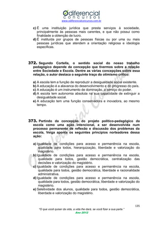 www.odiferencialconcursos.com.br
135
“O que você quiser da vida, a vida lhe dará, se você fizer a sua parte.”
Ano 2012
c) É uma instituição jurídica que presta serviços à sociedade,
principalmente às pessoas mais carentes, e que não possui como
finalidade a obtenção de lucro.
d) É instituída por grupos de pessoas físicas ou por uma ou mais
pessoas jurídicas que atendem a orientação religiosa e ideologia
específicas.
372. Segundo Cortella, o sentido social do nosso trabalho
pedagógico depende da concepção que tivermos sobre a relação
entre Sociedade e Escola. Dentre as várias concepções sobre essa
relação, o autor destaca o seguinte traço do otimismo crítico:
a) A escola tem a função de reproduzir a desigualdade social existente.
b) A educação é a alavanca do desenvolvimento e do progresso do país.
c) A educação é um instrumento de dominação, a serviço do poder.
d) A escola tem autonomia absoluta na sua capacidade de extinguir a
desigualdade social.
e) A educação tem uma função conservadora e inovadora, ao mesmo
tempo.
373. Partindo da concepção do projeto político-pedagógico da
escola como uma ação intencional, a ser desenvolvida num
processo permanente de reflexão e discussão dos problemas da
escola, Veiga aponta os seguintes princípios norteadores dessa
ação:
a) Igualdade de condições para acesso e permanência na escola,
qualidade para todos, hierarquização, liberdade e valorização do
magistério.
b) Igualdade de condições para acesso e permanência na escola,
qualidade para todos, gestão democrática, centralização das
decisões e valorização do magistério.
c) Igualdade de condições para acesso e permanência na escola,
qualidade para todos, gestão democrática, liberdade e racionalidade
administrativa.
d) Igualdade de condições para acesso e permanência na escola,
qualidade para todos, gestão democrática, liberdade e valorização do
magistério.
e) Seletividade dos alunos, qualidade para todos, gestão democrática,
liberdade e valorização do magistério.
 