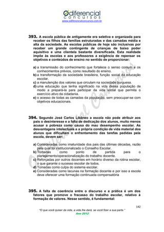 www.odiferencialconcursos.com.br
142
“O que você quiser da vida, a vida lhe dará, se você fizer a sua parte.”
Ano 2012
393. A escola pública de antigamente era seletiva e organizada para
receber os filhos das famílias estruturadas e das camadas média e
alta da sociedade. As escolas públicas de hoje são inclusivas por
receber um grande contingente de crianças de baixo poder
aquisitivo e uma clientela bastante diversificada. Esta realidade
impõe às escolas e aos professores a exigência de repensar os
objetivos e conteúdos de ensino no sentido de proporcionar:
a) a transmissão do conhecimento que fortalece o senso comum e os
conhecimentos prévios, como resultado do ensino.
b) a transformação da sociedade brasileira, função social da educação
escolar.
c) a manutenção dos valores que circulam na sociedade burguesa.
d) uma educação que tenha significado na vida dessa população de
modo a prepará-la para participar da vida social que permita o
exercício ativo da cidadania.
e) o acesso de todas as camadas da população, sem preocupar-se com
objetivos educacionais.
394. Segundo José Carlos Libâneo a escola não pode atribuir aos
pais o desinteresse e a falta de dedicação dos alunos, muito menos
acusar a pobreza como causa do mau desempenho escolar. As
desvantagens intelectuais e a própria condição de vida material dos
alunos que dificultam o enfrentamento das tarefas pedidas pela
escola, devem ser:
a) Consideradas como imaturidade dos pais das últimas décadas, razão
pela qual foi institucionalizado o Conselho Escolar.
b) Tomadas como ponto de partida para o
planejamento/operacionalização do trabalho docente.
c) Reforçadas por outros docentes em horário diverso da rotina escolar,
o que garante o sucesso escolar de todos.
d) Tomadas como culpa do sistema escolar.
e) Consideradas como lacunas na formação docente e por isso a escola
deve oferecer uma formação continuada compensatória
395. A falta de coerência entre o discurso e a prática é um dos
fatores que promove o fracasso do trabalho escolar, relativo à
formação de valores. Nesse sentido, é fundamental:
 