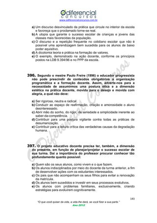 www.odiferencialconcursos.com.br
143
“O que você quiser da vida, a vida lhe dará, se você fizer a sua parte.”
Ano 2012
a) Um discurso desvinculado da prática que circule no interior da escola
e favoreça que o proclamado torne-se real.
b) A utopia que garante o sucesso escolar de crianças e jovens das
classes mais favorecidas da população.
c) O discurso e a repetição frequente no cotidiano escolar que não é
possível uma aprendizagem bem sucedida para os alunos de baixo
poder aquisitivo.
d) A dicotomia teoria e prática na formação de valores.
e) O exemplo, demonstrado na ação docente, conforme os princípios
postos na LDB 9.394/96 e no PPP da escola.
396. Segundo o mestre Paulo Freire (1996) o educador progressista
não pode prescindir de conteúdos obrigatórios à organização
programática e a formação docente. Assim, adverte-nos para a
necessidade de assumirmos uma postura ética e a dimensão
estética na prática docente, movida para o desejo e movida com
alegria, a qual não deve:
a) Ser rigorosa, neutra e radical.
b) Conduzir ao espaço de reafirmação, criação e amorosidade o aluno
desinteressado.
c) Abrir mão do sonho, do rigor, da seriedade e simplicidade inerente ao
saber-da-competência.
d) Contribuir para uma postura vigilante contra todas as práticas de
desumanização.
e) Contribuir para a leitura crítica das verdadeiras causas da degradação
humana.
397. O projeto educativo docente precisa ter, também, a dimensão
do presente, em função de planejar/projetar o sucesso escolar de
sua turma. Daí a importância do professor procurar conhecer tão
profundamente quanto possível:
a) Quem são os seus alunos, como vivem e o que fazem.
b) Os alunos indisciplinados por meio do docente da turma anterior, a fim
de desenvolver ações com os estudantes interessados.
c) Os pais que não acompanham os seus filhos para evitar a renovação
da matrícula.
d) Os alunos bem sucedidos e investir em seus processos evolutivos.
e) Os alunos com problemas familiares, exclusivamente, criando
estratégias para evoluírem cognitivamente.
 