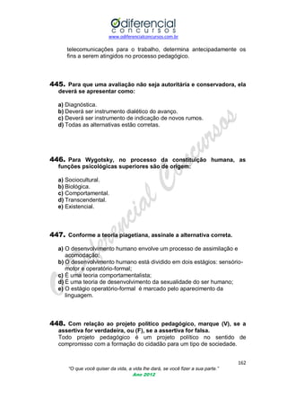 www.odiferencialconcursos.com.br
162
“O que você quiser da vida, a vida lhe dará, se você fizer a sua parte.”
Ano 2012
telecomunicações para o trabalho, determina antecipadamente os
fins a serem atingidos no processo pedagógico.
445. Para que uma avaliação não seja autoritária e conservadora, ela
deverá se apresentar como:
a) Diagnóstica.
b) Deverá ser instrumento dialético do avanço.
c) Deverá ser instrumento de indicação de novos rumos.
d) Todas as alternativas estão corretas.
446. Para Wygotsky, no processo da constituição humana, as
funções psicológicas superiores são de origem:
a) Sociocultural.
b) Biológica.
c) Comportamental.
d) Transcendental.
e) Existencial.
447. Conforme a teoria piagetiana, assinale a alternativa correta.
a) O desenvolvimento humano envolve um processo de assimilação e
acomodação;
b) O desenvolvimento humano está dividido em dois estágios: sensório-
motor e operatório-formal;
c) É uma teoria comportamentalista;
d) É uma teoria de desenvolvimento da sexualidade do ser humano;
e) O estágio operatório-formal é marcado pelo aparecimento da
linguagem.
448. Com relação ao projeto político pedagógico, marque (V), se a
assertiva for verdadeira, ou (F), se a assertiva for falsa.
Todo projeto pedagógico é um projeto político no sentido de
compromisso com a formação do cidadão para um tipo de sociedade.
 