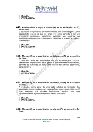 www.odiferencialconcursos.com.br
163
“O que você quiser da vida, a vida lhe dará, se você fizer a sua parte.”
Ano 2012
( ) FALSA.
( ) VERDADEIRA.
449. Analise o item a seguir e marque (V), se for verdadeiro, ou (F),
se for falso.
O educador é especialista em conhecimento, em aprendizagem. Como
especialista, espera-se que ao longo dos anos aprenda a ser um
profissional equilibrado, experiente, evoluído; que construa sua
identidade pacientemente, integrando o intelectual, o emocional, o ético,
o pedagógico.
( ) FALSO.
( ) VERDADEIRO.
450. Marque (V), se a assertiva for verdadeira, ou (F), se a assertiva
for falsa.
O educador pode ser testemunha viva da aprendizagem contínua.
Testemunho impresso nos seus gestos e personalidade de que evolui,
aprende, se humaniza, se torna uma pessoa mais aberta, acolhedora,
compreensiva.
( ) FALSA.
( ) VERDADEIRA.
451. Marque (V), se a assertiva for verdadeira, ou (F), se a assertiva
for falsa.
A avaliação, como parte de uma ação coletiva de formação dos
estudantes, ocorre, portanto, em várias esferas e com vários objetivos. É
uma atividade que envolve legitimidade técnica, mas não
necessariamente legitimidade política na sua realização.
( ) FALSA.
( ) VERDADEIRA.
452. Marque (V), se a assertiva for correta, ou (F), se a assertiva for
falsa.
 