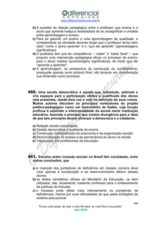 www.odiferencialconcursos.com.br
166
“O que você quiser da vida, a vida lhe dará, se você fizer a sua parte.”
Ano 2012
b) A questão da relação pedagógica entre o professor que ensina e o
aluno que aprende realça a necessidade de se (re)significar a unidade
entre aprendizagem e ensino.
c) Para se garantir um ensino e uma aprendizagem de qualidade, a
complexidade da atividade docente exige que o professor tenha bem
claro ―como o aluno aprende‖ e o ―que ele aprende‖ (aprendizagens
significativas).
d) O professor tem que ter competência – ―saber‖ e ―saber fazer‖ – que
propicie uma intervenção pedagógica eficaz no processo de ensino,
para o aluno realizar aprendizagens significativas, de modo que ele
―aprenda a aprender‖.
e) A aprendizagem, na perspectiva da construção do conhecimento,
pressupõe apenas como produto final, não levando em consideração
sua dimensão como processo.
460. Uma escola democrática é aquela que, sobretudo, estimula e
cria espaços para a participação efetiva e qualificada dos atores
nela presentes, dando-lhes voz e voto na definição de seus rumos.
Muitos autores discutem os princípios norteadores do projeto
político-pedagógico como um instrumento de festão, cuja função
profícua é explicitar a intencionalidade da escola como instituição
educativa. Assinale o princípio que mostra divergência para a ideia
de que tais princípios devam alicerçar a democracia e a cidadania:
a) Relação escola-comunidade.
b) Gestão democrática e qualidade de ensino.
c) Construção individualizada da autonomia e da organização escolar.
d) Democratização do acesso e da permanência do aluno na escola.
e) Valorização dos profissionais da educação.
461. Estudos sobre inclusão escolar no Brasil têm constatado, entre
outras conclusões, que
a) a inserção dos portadores de deficiência em classes comuns deve
visar apenas à socialização e ao desenvolvimento afetivo desses
alunos.
b) os dados censitários oficiais do Ministério da Educação, se bem
utilizados, são, atualmente, bastante confiáveis para o embasamento
de políticas de inclusão.
c) o fracasso pode afetar mais intensamente os portadores de
deficiências, menos por suas dificuldades do que pelas limitações do
sistema educacional.
 