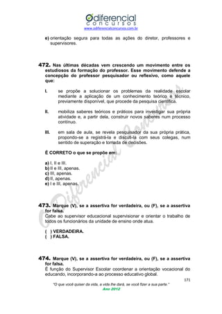 www.odiferencialconcursos.com.br
171
“O que você quiser da vida, a vida lhe dará, se você fizer a sua parte.”
Ano 2012
e) orientação segura para todas as ações do diretor, professores e
supervisores.
472. Nas últimas décadas vem crescendo um movimento entre os
estudiosos da formação do professor. Esse movimento defende a
concepção do professor pesquisador ou reflexivo, como aquele
que:
I. se propõe a solucionar os problemas da realidade escolar
mediante a aplicação de um conhecimento teórico e técnico,
previamente disponível, que procede da pesquisa cientifica.
II. mobiliza saberes teóricos e práticos para investigar sua própria
atividade e, a partir dela, construir novos saberes num processo
contínuo.
III. em sala de aula, se revela pesquisador da sua própria prática,
propondo-se a registrá-la e discuti-la com seus colegas, num
sentido de superação e tomada de decisões.
É CORRETO o que se propõe em:
a) I, II e III.
b) II e III, apenas.
c) III, apenas.
d) II, apenas.
e) I e III, apenas.
473. Marque (V), se a assertiva for verdadeira, ou (F), se a assertiva
for falsa.
Cabe ao supervisor educacional supervisionar e orientar o trabalho de
todos os funcionários da unidade de ensino onde atua.
( ) VERDADEIRA.
( ) FALSA.
474. Marque (V), se a assertiva for verdadeira, ou (F), se a assertiva
for falsa.
É função do Supervisor Escolar coordenar a orientação vocacional do
educando, incorporando-a ao processo educativo global.
 
