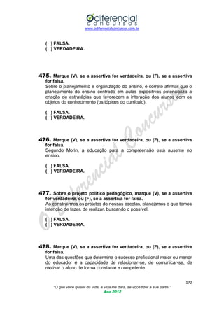 www.odiferencialconcursos.com.br
172
“O que você quiser da vida, a vida lhe dará, se você fizer a sua parte.”
Ano 2012
( ) FALSA.
( ) VERDADEIRA.
475. Marque (V), se a assertiva for verdadeira, ou (F), se a assertiva
for falsa.
Sobre o planejamento e organização do ensino, é correto afirmar que o
planejamento do ensino centrado em aulas expositivas potencializa a
criação de estratégias que favorecem a interação dos alunos com os
objetos do conhecimento (os tópicos do currículo).
( ) FALSA.
( ) VERDADEIRA.
476. Marque (V), se a assertiva for verdadeira, ou (F), se a assertiva
for falsa.
Segundo Morin, a educação para a compreensão está ausente no
ensino.
( ) FALSA.
( ) VERDADEIRA.
477. Sobre o projeto político pedagógico, marque (V), se a assertiva
for verdadeira, ou (F), se a assertiva for falsa.
Ao construirmos os projetos de nossas escolas, planejamos o que temos
intenção de fazer, de realizar, buscando o possível.
( ) FALSA.
( ) VERDADEIRA.
478. Marque (V), se a assertiva for verdadeira, ou (F), se a assertiva
for falsa.
Uma das questões que determina o sucesso profissional maior ou menor
do educador é a capacidade de relacionar-se, de comunicar-se, de
motivar o aluno de forma constante e competente.
 