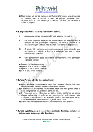 www.odiferencialconcursos.com.br
20
“O que você quiser da vida, a vida lhe dará, se você fizer a sua parte.”
Ano 2012
d) Mais do que um ser do mundo, o ser humano tornou-se uma presença
no mundo, com o mundo e com os outros, presença que,
reconhecendo a outra presença como um ―não-eu‖, se reconhece
como ―si própria‖.
42.Segundo Morin, assinale a alternativa correta.
I. A educação para a compreensão está ausente no ensino.
II. Em uma possível reforma de ensino deve ser considerada a
adoção de um paradigma cognitivo, no qual a ordem e a
desordem sejam vistas e tratadas nos seus campos específicos.
III. O século XX nos legou, entre outras coisas a racionalização que
só conhece o cálculo e ignora o indivíduo, seu corpo, seus
sentimentos, sua alma.
IV. Só o pensamento pode organizar o conhecimento, para conhecer
é preciso pensar.
a) Apenas I e II estão corretas.
b) Apenas III e IV estão corretas.
c) Apenas I, II e III estão corretas.
d) I, II, III e IV estão corretas.
43.Para Perrenoud, não é correto afirmar:
a) Aprender não é primeiramente memorizar, estocar informações, mas
reestruturar seu sistema de compreensão do mundo.
b) A didática das disciplinas se interessa cada vez mais pelos erros e
tenta compreendê-los, antes de combate-los.
c) O Professor deve interessar-se pelos erros, aceitando-os como
etapas estimáveis do esforço, de compreender, esforçar-se, não
corrigi-los proporcionando ao aprendiz, porém, os meios para tomar
consciência deles, identificar sua origem e transpô-los.
d) O erro não deve ser considerado uma ferramenta para ensinar.
44.Para Vygotsky, no processo da constituição humana, as funções
psicológicas superiores são de origem:
 