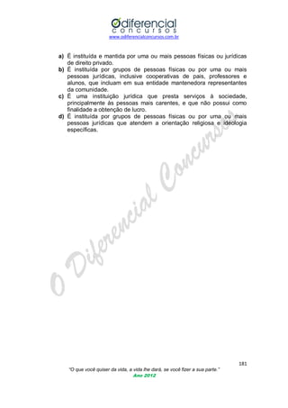 www.odiferencialconcursos.com.br
181
“O que você quiser da vida, a vida lhe dará, se você fizer a sua parte.”
Ano 2012
a) É instituída e mantida por uma ou mais pessoas físicas ou jurídicas
de direito privado.
b) É instituída por grupos de pessoas físicas ou por uma ou mais
pessoas jurídicas, inclusive cooperativas de pais, professores e
alunos, que incluam em sua entidade mantenedora representantes
da comunidade.
c) É uma instituição jurídica que presta serviços à sociedade,
principalmente às pessoas mais carentes, e que não possui como
finalidade a obtenção de lucro.
d) É instituída por grupos de pessoas físicas ou por uma ou mais
pessoas jurídicas que atendem a orientação religiosa e ideologia
específicas.
 
