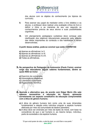 www.odiferencialconcursos.com.br
5
“O que você quiser da vida, a vida lhe dará, se você fizer a sua parte.”
Ano 2012
dos alunos com os objetos do conhecimento (os tópicos do
currículo).
II. Para exercer seu papel de mediador entre o livro didático e os
alunos, o professor deve realizar uma avaliação crítica do livro e
definir o ritmo e as maneiras de seu uso segundo os
conhecimentos prévios de seus alunos e suas possibilidades
cognitivas.
III. Um planejamento pedagógico cuidadoso deve começar pela
clarificação dos objetivos educacionais passando pela seleção
das ideias importantes do conteúdo e das habilidades a serem
desenvolvidas.
A partir dessa análise, pode-se concluir que estão CORRETAS
a) Apenas as afirmativas I e II.
b) Apenas as afirmativas I e III.
c) Apenas as afirmativas II e III.
d) Todas as afirmativas.
3. Na perspectiva da Pedagogia da Autonomia (Paulo Freire), ensinar
exige dos educadores alguns saberes fundamentais, dentre os
quais NÃO se inclui:
a) Exercício de curiosidade.
b) Intransigência intelectual.
c) Liberdade e autoridade.
d) Rigorosidade científica.
4. Assinale a alternativa que, de acordo com Edgar Morin (Os sete
saberes necessários à educação do futuro), apresenta
corretamente um aspecto constitutivo da educação comprometida
com a ética do gênero humano.
a) A ética do gênero humano tem como uma de suas dimensões
fundamentais a relação entre indivíduo singular e espécie humana
efetivada por meio da comunidade de destino planetário.
b) A ética deve ser ensinada por meio de lições de moral, com base na
consciência de que o ser humano é, ao mesmo tempo, indivíduo,
parte da sociedade e da espécie humana.
 