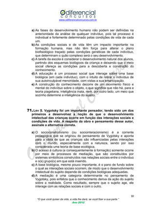 www.odiferencialconcursos.com.br
30
“O que você quiser da vida, a vida lhe dará, se você fizer a sua parte.”
Ano 2012
a) As fases do desenvolvimento humano não podem ser definidas na
anterioridade da análise de qualquer indivíduo, pois tal processo é
individual e fortemente determinado pelas condições de vida de cada
um.
b) As condições sociais e de vida têm um impacto importante na
formação humana, mas não têm força para alterar o plano
biofisiológico traçado pelas condições genéticas de cada indivíduo,
que determinam o quão complexo será o seu desenvolvimento.
c) A tarefa da escola é considerar o desenvolvimento natural dos alunos,
partindo dos esquemas biológicos da criança e deixando que o meio
social ofereça as condições para a descoberta e construção do
conhecimento.
d) A educação é um processo social que interage sobre uma base
biológica (em cada indivíduo), com o intuito de retirar o indivíduo de
sua autoinculpável menoridade, com vistas a sua emancipação.
e) A construção do conhecimento decorre de um movimento físico e
mental do indivíduo sobre o objeto, o que significa que não há, para a
teoria piagetiana, inteligência inata, nem, por outro lado, um meio que
sozinho determine a inteligência do sujeito.
71.Lev S. Vygotsky foi um importante pensador, tendo sido um dos
primeiros a desenvolver a noção de que o desenvolvimento
intelectual das crianças ocorre em função das interações sociais e
condições de vida. A respeito da obra e pensamento desse autor,
assinale a alternativa correta.
a) O socioconstrutivismo (ou sociointeracionismo) é a corrente
pedagógica que se originou do pensamento de Vygotsky e aponta
para a idéia de que as crianças são influenciadas pelas interações
com o mundo, especialmente com a natureza, sendo por isso
considerada uma teoria de base ecológica.
b) O acesso à cultura (e consequentemente à formação) somente ocorre
por meio de processos de mediação, que são constituídos por
sistemas simbólicos construídos nas relações sociais entre o indivíduo
e o(s) grupo(s) em que está inserido.
c) A base biológica, mesmo pouco importante, é o pano de fundo sobre
o qual as interações sociais ocorrem, de modo que o desenvolvimento
intelectual do sujeito depende de condições biológicas adequadas.
d) A mediação é uma categoria determinante no pensamento de
Vygotsky, pois enfatiza que o conhecimento deriva da ação do sujeito
sobre a realidade. Como resultado, sempre que o sujeito age, ele
interage com as relações sociais e com o outro.
 