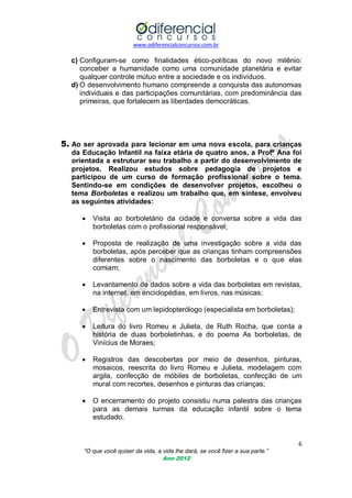www.odiferencialconcursos.com.br
6
“O que você quiser da vida, a vida lhe dará, se você fizer a sua parte.”
Ano 2012
c) Configuram-se como finalidades ético-políticas do novo milênio:
conceber a humanidade como uma comunidade planetária e evitar
qualquer controle mútuo entre a sociedade e os indivíduos.
d) O desenvolvimento humano compreende a conquista das autonomias
individuais e das participações comunitárias, com predominância das
primeiras, que fortalecem as liberdades democráticas.
5. Ao ser aprovada para lecionar em uma nova escola, para crianças
da Educação Infantil na faixa etária de quatro anos, a Profª Ana foi
orientada a estruturar seu trabalho a partir do desenvolvimento de
projetos. Realizou estudos sobre pedagogia de projetos e
participou de um curso de formação profissional sobre o tema.
Sentindo-se em condições de desenvolver projetos, escolheu o
tema Borboletas e realizou um trabalho que, em síntese, envolveu
as seguintes atividades:
 Visita ao borboletário da cidade e conversa sobre a vida das
borboletas com o profissional responsável;
 Proposta de realização de uma investigação sobre a vida das
borboletas, após perceber que as crianças tinham compreensões
diferentes sobre o nascimento das borboletas e o que elas
comiam;
 Levantamento de dados sobre a vida das borboletas em revistas,
na internet, em enciclopédias, em livros, nas músicas;
 Entrevista com um lepidopterólogo (especialista em borboletas);
 Leitura do livro Romeu e Julieta, de Ruth Rocha, que conta a
história de duas borboletinhas, e do poema As borboletas, de
Vinícius de Moraes;
 Registros das descobertas por meio de desenhos, pinturas,
mosaicos, reescrita do livro Romeu e Julieta, modelagem com
argila, confecção de móbiles de borboletas, confecção de um
mural com recortes, desenhos e pinturas das crianças;
 O encerramento do projeto consistiu numa palestra das crianças
para as demais turmas da educação infantil sobre o tema
estudado.
 