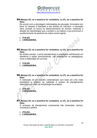 www.odiferencialconcursos.com.br
39
“O que você quiser da vida, a vida lhe dará, se você fizer a sua parte.”
Ano 2012
94.Marque (V), se a assertiva for verdadeira, ou (F), se a assertiva for
falsa.
De acordo com a abordagem individualista da educação, formulada com
base no respeito à liberdade e aos direitos do indivíduo, a educação
deve consistir na busca do desenvolvimento do homem, mediante a
adoção de metodologias que o auxiliem a se realizar e que promovam o
questionamento da essência da ordem social vigente.
( ) FALSA.
( ) VERDADEIRA.
95.Marque (V), se a assertiva for verdadeira, ou (F), se a assertiva for
falsa.
No âmbito escolar, o termo planejamento é empregado estritamente em
referência a ações administrativas, não abrangendo as pedagógicas,
como a elaboração do currículo.
( ) FALSA.
( ) VERDADEIRA.
96.Marque (V), se a assertiva for verdadeira, ou (F), se a assertiva for
falsa.
A realização de um trabalho sistematizado com base em uma visão
estratégica e objetiva da realidade é própria de planejamentos
elaborados por meio da metodologia de projetos.
( ) FALSA.
( ) VERDADEIRA.
97.Marque (V), se a assertiva for verdadeira, ou (F), se a assertiva for
falsa.
O processo de planejamento compreende três dimensões: técnica,
conceitual e política.
( ) FALSA.
( ) VERDADEIRA.
 