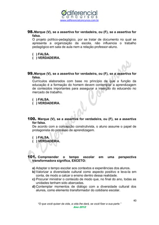 www.odiferencialconcursos.com.br
40
“O que você quiser da vida, a vida lhe dará, se você fizer a sua parte.”
Ano 2012
98.Marque (V), se a assertiva for verdadeira, ou (F), se a assertiva for
falsa.
O projeto político-pedagógico, por se tratar de documento no qual se
apresenta a organização da escola, não influencia o trabalho
pedagógico em sala de aula nem a relação professor-aluno.
( ) FALSA.
( ) VERDADEIRA.
99.Marque (V), se a assertiva for verdadeira, ou (F), se a assertiva for
falsa.
Currículos elaborados com base no princípio de que a função da
educação é a formação do homem devem contemplar a aprendizagem
de conteúdos importantes para assegurar a inserção do educando no
mercado de trabalho.
( ) FALSA.
( ) VERDADEIRA.
100. Marque (V), se a assertiva for verdadeira, ou (F), se a assertiva
for falsa.
De acordo com a concepção construtivista, o aluno assume o papel de
protagonista do processo de aprendizagem.
( ) FALSA.
( ) VERDADEIRA.
101. Compreender o tempo escolar em uma perspectiva
transformadora significa, EXCETO:
a) Adaptar o tempo escolar aos contextos e experiências dos alunos.
b) Valorizar a diversidade cultural como aspecto positivo e leva-la em
conta, de modo a calcar o ensino dentro dessa realidade.
c) Procurar ministrar o conteúdo de modo que, no final do ano, todas as
unidades tenham sido abarcadas.
d) Contemplar momentos de diálogo com a diversidade cultural dos
alunos, como elemento transformador do cotidiano escolar.
 