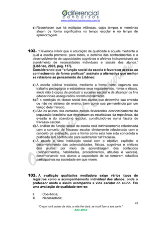 www.odiferencialconcursos.com.br
41
“O que você quiser da vida, a vida lhe dará, se você fizer a sua parte.”
Ano 2012
e) Reconhecer que há múltiplas infâncias, cujos tempos e memórias
atuam de forma significativa no tempo escolar e no tempo de
aprendizagem.
102. ―Devemos inferir que a educação de qualidade é aquela mediante a
qual a escola promove, para todos, o domínio dos conhecimentos e o
desenvolvimento de capacidades cognitivas e afetivas indispensáveis ao
atendimento de necessidades individuais e sociais dos alunos.‖
(Libâneo, 2005, pág. 117).
Considerando que “a função social da escola é favorecer acesso ao
conhecimento de forma profícua” assinale a alternativa que melhor
se relaciona ao pensamento de Libâneo:
a) A escola pública brasileira, mediante a forma como organiza seu
trabalho pedagógico e estabelece seus regulamentos, ritmos e rituais,
ainda não é capaz de produzir o sucesso escolar e de alcançar os fins
educacionais assegurados constitucionalmente.
b) É a condição de classe social dos alunos que determina sua entrada
ou não no sistema de ensino, bem como sua permanência por um
tempo determinado.
c) São os alunos das camadas menos favorecidas economicamente da
população brasileira que engrossam as estatísticas da repetência, da
evasão e do abandono escolar, constituindo-se numa faceta do
fracasso escolar.
d) A análise da função social da escola está intrinsicamente relacionada
com o conceito de fracasso escolar diretamente relacionado com o
conceito de avaliação, pois a forma como esta tem sido concebida e
praticada tem contribuído para sedimentar tal fracasso.
e) A escola é uma instituição social com o objetivo explícito: o
desenvolvimento das potencialidades, físicas, cognitivas e afetivas
dos alunos, por meio da aprendizagem dos conteúdos
(conhecimentos, habilidades, procedimentos, atitudes e valores),
desenvolvendo nos alunos a capacidade de se tornarem cidadãos
participativos na sociedade em que vivem.
103. A avaliação qualitativa mediadora exige vários tipos de
registros como o acompanhamento individual dos alunos, onde o
professor anota e assim acompanha a vida escolar do aluno. Em
uma avaliação de qualidade tem-se:
I. Coerência;
II. Necessidade;
 