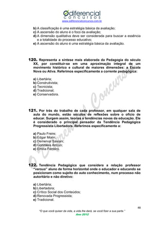 www.odiferencialconcursos.com.br
48
“O que você quiser da vida, a vida lhe dará, se você fizer a sua parte.”
Ano 2012
b) A classificação é uma estratégia básica da avaliação;
c) A ascensão do aluno é o foco da avaliação;
d) A dimensão qualitativa deve ser considerada para buscar a essência
e a totalidade do processo educativo;
e) A ascensão do aluno é uma estratégia básica da avaliação.
120. Representa a síntese mais elaborada da Pedagogia do século
XX, por constituir-se em uma aproximação integral de um
movimento histórico e cultural de maiores dimensões: a Escola
Nova ou Ativa. Referimos especificamente a corrente pedagógica:
a) Libertária;
b) Construtivista;
c) Tecnicista;
d) Tradicional;
e) Conservadora.
121. Por trás do trabalho de cada professor, em qualquer sala de
aula do mundo, estão séculos de reflexões sobre o ofício de
educar. Surgem assim, teorias e tendências novas da educação. Ele
é considerado o principal pensador da Tendência Pedagógica
Progressista Libertadora. Referimos especificamente a:
a) Paulo Freire;
b) Edgar Morin;
c) Demerval Saviani;
d) Gonzáles Arroyo;
e) Emília Ferreiro.
122. Tendência Pedagógica que considera a relação professor
“versus” aluno de forma horizontal onde o educador e educando se
posicionam como sujeito do auto conhecimento, num processo não
autoritário e não diretivo:
a) Libertária;
b) Libertadora;
c) Crítico Social dos Conteúdos;
d) Renovada Progressista;
e) Tradicional.
 