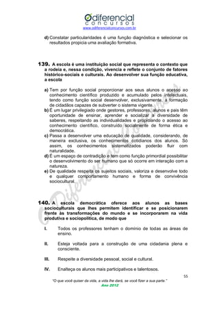 www.odiferencialconcursos.com.br
55
“O que você quiser da vida, a vida lhe dará, se você fizer a sua parte.”
Ano 2012
d) Constatar particularidades é uma função diagnóstica e selecionar os
resultados propicia uma avaliação formativa.
139. A escola é uma instituição social que representa o contexto que
a rodeia e, nessa condição, vivencia e reflete o conjunto de fatores
histórico-sociais e culturais. Ao desenvolver sua função educativa,
a escola
a) Tem por função social proporcionar aos seus alunos o acesso ao
conhecimento científico produzido e acumulado pelos intelectuais,
tendo como função social desenvolver, exclusivamente, a formação
de cidadãos capazes de subverter o sistema vigente.
b) É um lugar privilegiado onde gestores, professores, alunos e pais têm
oportunidade de ensinar, aprender e socializar a diversidade de
saberes, respeitando as individualidades e propiciando o acesso ao
conhecimento científico, construído socialmente de forma ética e
democrática.
c) Passa a desenvolver uma educação de qualidade, considerando, de
maneira exclusiva, os conhecimentos cotidianos dos alunos. Só
assim, os conhecimentos sistematizados poderão fluir com
naturalidade.
d) É um espaço de contradição e tem como função primordial possibilitar
o desenvolvimento do ser humano que só ocorre em interação com a
natureza.
e) De qualidade respeita os sujeitos sociais, valoriza e desenvolve todo
e qualquer comportamento humano e forma de convivência
sociocultural.
140. A escola democrática oferece aos alunos as bases
socioculturais que lhes permitem identificar e se posicionarem
frente às transformações do mundo e se incorporarem na vida
produtiva e sociopolítica, de modo que
I. Todos os professores tenham o domínio de todas as áreas de
ensino.
II. Esteja voltada para a construção de uma cidadania plena e
consciente.
III. Respeite a diversidade pessoal, social e cultural.
IV. Enalteça os alunos mais participativos e talentosos.
 