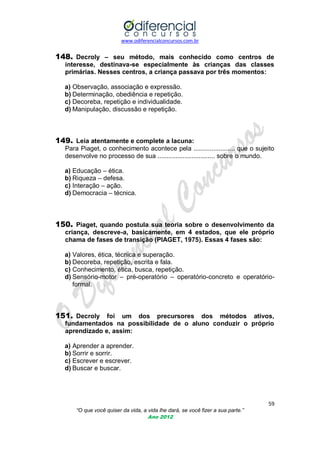www.odiferencialconcursos.com.br
59
“O que você quiser da vida, a vida lhe dará, se você fizer a sua parte.”
Ano 2012
148. Decroly – seu método, mais conhecido como centros de
interesse, destinava-se especialmente às crianças das classes
primárias. Nesses centros, a criança passava por três momentos:
a) Observação, associação e expressão.
b) Determinação, obediência e repetição.
c) Decoreba, repetição e individualidade.
d) Manipulação, discussão e repetição.
149. Leia atentamente e complete a lacuna:
Para Piaget, o conhecimento acontece pela ....................... que o sujeito
desenvolve no processo de sua ................................ sobre o mundo.
a) Educação – ética.
b) Riqueza – defesa.
c) Interação – ação.
d) Democracia – técnica.
150. Piaget, quando postula sua teoria sobre o desenvolvimento da
criança, descreve-a, basicamente, em 4 estados, que ele próprio
chama de fases de transição (PIAGET, 1975). Essas 4 fases são:
a) Valores, ética, técnica e superação.
b) Decoreba, repetição, escrita e fala.
c) Conhecimento, ética, busca, repetição.
d) Sensório-motor – pré-operatório – operatório-concreto e operatório-
formal.
151. Decroly foi um dos precursores dos métodos ativos,
fundamentados na possibilidade de o aluno conduzir o próprio
aprendizado e, assim:
a) Aprender a aprender.
b) Sorrir e sorrir.
c) Escrever e escrever.
d) Buscar e buscar.
 